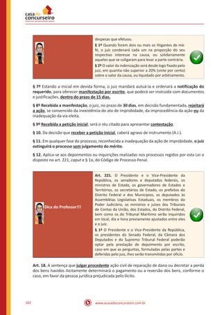 www.acasadoconcurseiro.com.br102
despesas que efetuou.
§ 1º Quando forem dois ou mais os litigantes de má-
fé, o juiz condenará cada um na proporção do seu
respectivo interesse na causa, ou solidariamente
aqueles que se coligaram para lesar a parte contrária.
§ 2º O valor da indenização será desde logo fixado pelo
juiz, em quantia não superior a 20% (vinte por cento)
sobre o valor da causa, ou liquidado por arbitramento.
§ 7º Estando a inicial em devida forma, o juiz mandará autuá-la e ordenará a notificação do
requerido, para oferecer manifestação por escrito, que poderá ser instruída com documentos
e justificações, dentro do prazo de 15 dias.
§ 8º Recebida a manifestação, o juiz, no prazo de 30 dias, em decisão fundamentada, rejeitará
a ação, se convencido da inexistência do ato de improbidade, da improcedência da ação ou da
inadequação da via eleita.
§ 9º Recebida a petição inicial, será o réu citado para apresentar contestação.
§ 10. Da decisão que receber a petição inicial, caberá agravo de instrumento (A.I.).
§ 11. Em qualquer fase do processo, reconhecida a inadequação da ação de improbidade, o juiz
extinguirá o processo sem julgamento do mérito.
§ 12. Aplica-se aos depoimentos ou inquirições realizadas nos processos regidos por esta Lei o
disposto no art. 221, caput e § 1o, do Código de Processo Penal.
Dica do Professor!!!
Art. 221. O Presidente e o Vice-Presidente da
República, os senadores e deputados federais, os
ministros de Estado, os governadores de Estados e
Territórios, os secretários de Estado, os prefeitos do
Distrito Federal e dos Municípios, os deputados às
Assembléias Legislativas Estaduais, os membros do
Poder Judiciário, os ministros e juízes dos Tribunais
de Contas da União, dos Estados, do Distrito Federal,
bem como os do Tribunal Marítimo serão inquiridos
em local, dia e hora previamente ajustados entre eles
e o juiz.
§ 1º O Presidente e o Vice-Presidente da República,
os presidentes do Senado Federal, da Câmara dos
Deputados e do Supremo Tribunal Federal poderão
optar pela prestação de depoimento por escrito,
caso em que as perguntas, formuladas pelas partes e
deferidas pelo juiz, Ihes serão transmitidas por ofício.
Art. 18. A sentença que julgar procedente ação civil de reparação de dano ou decretar a perda
dos bens havidos ilicitamente determinará o pagamento ou a reversão dos bens, conforme o
caso, em favor da pessoa jurídica prejudicada pelo ilícito.
 