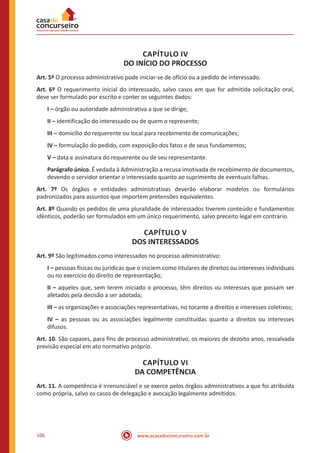 www.acasadoconcurseiro.com.br106
CAPÍTULO IV
DO INÍCIO DO PROCESSO
Art. 5º O processo administrativo pode iniciar-se de ofício ou a pedido de interessado.
Art. 6º O requerimento inicial do interessado, salvo casos em que for admitida solicitação oral,
deve ser formulado por escrito e conter os seguintes dados:
I – órgão ou autoridade administrativa a que se dirige;
II – identificação do interessado ou de quem o represente;
III – domicílio do requerente ou local para recebimento de comunicações;
IV – formulação do pedido, com exposição dos fatos e de seus fundamentos;
V – data e assinatura do requerente ou de seu representante.
Parágrafo único. É vedada à Administração a recusa imotivada de recebimento de documentos,
devendo o servidor orientar o interessado quanto ao suprimento de eventuais falhas.
Art. 7º Os órgãos e entidades administrativas deverão elaborar modelos ou formulários
padronizados para assuntos que importem pretensões equivalentes.
Art. 8º Quando os pedidos de uma pluralidade de interessados tiverem conteúdo e fundamentos
idênticos, poderão ser formulados em um único requerimento, salvo preceito legal em contrário.
CAPÍTULO V
DOS INTERESSADOS
Art. 9º São legitimados como interessados no processo administrativo:
I – pessoas físicas ou jurídicas que o iniciem como titulares de direitos ou interesses individuais
ou no exercício do direito de representação;
II – aqueles que, sem terem iniciado o processo, têm direitos ou interesses que possam ser
afetados pela decisão a ser adotada;
III – as organizações e associações representativas, no tocante a direitos e interesses coletivos;
IV – as pessoas ou as associações legalmente constituídas quanto a direitos ou interesses
difusos.
Art. 10. São capazes, para fins de processo administrativo, os maiores de dezoito anos, ressalvada
previsão especial em ato normativo próprio.
CAPÍTULO VI
DA COMPETÊNCIA
Art. 11. A competência é irrenunciável e se exerce pelos órgãos administrativos a que foi atribuída
como própria, salvo os casos de delegação e avocação legalmente admitidos.
 
