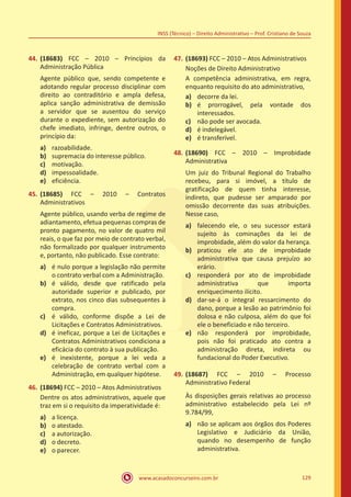 www.acasadoconcurseiro.com.br 129
INSS (Técnico) – Direito Administrativo – Prof. Cristiano de Souza
44.	(18683) FCC – 2010 – Princípios da
Administração Pública
Agente público que, sendo competente e
adotando regular processo disciplinar com
direito ao contraditório e ampla defesa,
aplica sanção administrativa de demissão
a servidor que se ausentou do serviço
durante o expediente, sem autorização do
chefe imediato, infringe, dentre outros, o
princípio da:
a)	 razoabilidade.
b)	 supremacia do interesse público.
c)	 motivação.
d)	 impessoalidade.
e)	 eficiência.
45.	(18685) FCC – 2010 – Contratos
Administrativos
Agente público, usando verba de regime de
adiantamento, efetua pequenas compras de
pronto pagamento, no valor de quatro mil
reais, o que faz por meio de contrato verbal,
não formalizado por qualquer instrumento
e, portanto, não publicado. Esse contrato:
a)	 é nulo porque a legislação não permite
o contrato verbal com a Administração.
b)	 é válido, desde que ratificado pela
autoridade superior e publicado, por
extrato, nos cinco dias subsequentes à
compra.
c)	 é válido, conforme dispõe a Lei de
Licitações e Contratos Administrativos.
d)	 é ineficaz, porque a Lei de Licitações e
Contratos Administrativos condiciona a
eficácia do contrato à sua publicação.
e)	 é inexistente, porque a lei veda a
celebração de contrato verbal com a
Administração, em qualquer hipótese.
46.	(18694) FCC – 2010 – Atos Administrativos
Dentre os atos administrativos, aquele que
traz em si o requisito da imperatividade é:
a)	 a licença.
b)	 o atestado.
c)	 a autorização.
d)	 o decreto.
e)	 o parecer.
47.	(18693) FCC – 2010 – Atos Administrativos
Noções de Direito Administrativo
A competência administrativa, em regra,
enquanto requisito do ato administrativo,
a)	 decorre da lei.
b)	 é prorrogável, pela vontade dos
interessados.
c)	 não pode ser avocada.
d)	 é indelegável.
e)	 é transferível.
48.	(18690) FCC – 2010 – Improbidade
Administrativa
Um juiz do Tribunal Regional do Trabalho
recebeu, para si imóvel, a título de
gratificação de quem tinha interesse,
indireto, que pudesse ser amparado por
omissão decorrente das suas atribuições.
Nesse caso,
a)	 falecendo ele, o seu sucessor estará
sujeito às cominações da lei de
improbidade, além do valor da herança.
b)	 praticou ele ato de improbidade
administrativa que causa prejuízo ao
erário.
c)	 responderá por ato de improbidade
administrativa que importa
enriquecimento ilícito.
d)	 dar-se-á o integral ressarcimento do
dano, porque a lesão ao patrimônio foi
dolosa e não culposa, além do que foi
ele o beneficiado e não terceiro.
e)	 não responderá por improbidade,
pois não foi praticado ato contra a
administração direta, indireta ou
fundacional do Poder Executivo.
49.	(18687) FCC – 2010 – Processo
Administrativo Federal
Às disposições gerais relativas ao processo
administrativo estabelecido pela Lei nº
9.784/99,
a)	 não se aplicam aos órgãos dos Poderes
Legislativo e Judiciário da União,
quando no desempenho de função
administrativa.
 