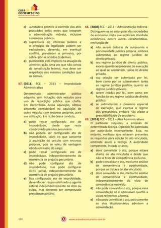 www.acasadoconcurseiro.com.br134
c)	 autotutela permite o controle dos atos
praticados pelos entes que integram
a administração indireta, inclusive
consórcios públicos.
d)	 supremacia do interesse público e
o princípio da legalidade podem ser
excludentes, devendo, em eventual
conflito, prevalecer o primeiro, por
sobre- por-se a todos os demais.
e)	 publicidade está implícito na atuação da
administração, uma vez que não consta
da constituição federal, mas deve ser
respeitado nas mesmas condições que
os demais.
67.	(3011) FCC – 2013 – Improbidade
Administrativa
Determinado administrador público
adquiriu, sem licitação, dois veículos para
uso da repartição pública que chefia.
Em decorrência dessa aquisição, obteve
desconto considerável na aquisição de
outro veículo, com recursos próprios, para
sua utilização. Em razão dessa conduta,
a)	 pode restar configurado ato de
improbidade, desde que reste
comprovado prejuízo pecuniário.
b)	 não poderá ser configurado ato de
improbidade, salvo no que concerne
à aquisição do veículo com recursos
próprios, pois se valeu de vantagem
obtida em razão do cargo.
c)	 pode restar configurado ato de
improbidade, independentemente da
ocorrência de prejuízo pecuniário.
d)	 não pode configurar ato de
improbidade, mas pode configurar
ilícito penal, independentemente da
ocorrência de prejuízo pecuniário.
e)	 fica configurado ato de improbidade,
devendo ser responsabilizado o agente
estatal independentemente de dolo ou
culpa, mas devendo ser comprovado
prejuízo pecuniário.
68.	(3008) FCC – 2013 – Administração Indireta
Distinguem-se as autarquias das sociedades
de economia mista que exploram atividade
econômica, dentre outras características,
em função de
a)	 não serem dotadas de autonomia e
personalidade jurídica própria, embora
submetidas ao regime jurídico de
direito privado.
b)	 seu regime jurídico de direito público,
exceto quanto ao processo de execução
ao qual se submetem, típico do direito
privado.
c)	 sua criação ser autorizada por lei,
bem como por se submeterem tanto
ao regime jurídico público, quanto ao
regime jurídico privado.
d)	 serem criadas por lei, bem como em
função de seu regime jurídico de direito
público.
e)	 se submeterem a processo especial
de execução, que excetua o regime
dos precatórios, embora não afaste a
prescritibilidade de seus bens.
69.	(3014) FCC – 2013 – Atos Administrativos
O particular requereu a emissão de
determinada licença. O pedido foi apreciado
por autoridade incompetente. Esta, no
entanto, verificou que estavam presentes
os requisitos para edição do ato vinculado,
emitindo assim a licença. A autoridade
competente, instada a tanto,
a)	 deve convalidar o ato, porque estava
diante de ato vinculado e desde que
não se trate de competência exclusiva.
b)	 pode convalidar o ato, mediante análise
de conveniência e oportunidade,
porque se tratava de ato vinculado.
c)	 deve convalidar o ato, mediante análise
de conveniência e oportunidade,
independentemente do vício de
competência incorrido.
d)	 não pode convalidar o ato, porque essa
convalidação só é admissível quanto a
vícios referentes a forma.
e)	 não pode convalidar o ato, pois somente
os atos discricionários admitem a
convalidação.
 