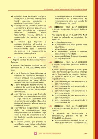 www.acasadoconcurseiro.com.br 147
INSS (Técnico) – Direito Administrativo – Prof. Cristiano de Souza
c)	 quando a infração também configurar
ilícito penal, o processo administrativo
ficará suspenso, aguardando a
conclusão do processo criminal.
d)	 é assegurado ao servidor o direito de
acompanhar o processo pessoalmente
ou por intermédio de procurador,
sendo-lhe permitido arrolar
testemunhas, vedada, contudo, a
apresentação de quesitos a prova
pericial.
e)	 o servidor que responder a
processo disciplinar só poderá ser
exonerado a pedido, ou aposentado
voluntariamente, após a conclusão
do processo e o cumprimento da
penalidade, acaso aplicada.
106.	 (8773) FCC – 2012 – Lei nº 8.112/199090
– Regime Jurídico dos Servidores Públicos
Federais
A respeito das licenças previstas para os
servidores na Lei nº 8.112/199090, tem-se
que:
a)	 a partir do registro da candidatura e até
o décimo dia seguinte ao da eleição, o
servidor fará jus à licença, assegurados
os vencimentos do cargo efetivo,
somente pelo período de três meses.
b)	 a partir do registro da candidatura e até
o décimo dia seguinte ao da eleição, o
servidor fará jus à licença, sem qualquer
remuneração.
c)	 o servidor que exerça cargo de direção
ou chefia e que pretenda ser candidato
a cargo eletivo na localidade onde
desempenha suas funções, não poderá
pleitear afastamento, a fim de preservar
o interesse público.
d)	 o servidor que exerça cargo de direção,
chefia ou assessoramento, deve
obrigatoriamente ser afastado do cargo
desde o início do anoeleitoral e até o
fim do pleito, mantidos a remuneração
do período.
e)	 o servidor público que pretenda se
candidatar a cargo eletivo na localidade
onde desempenha suas funções
poderá optar entre o afastamento sem
remuneração ou a manutenção da
remuneração na ativa, com redução de
50% (cinquenta por cento).
107.	 (9105) FCC – 2012 – Lei nº 8.112/1990
– Regime Jurídico dos Servidores Públicos
Federais
Pelo regime da Lei nº 8.112/1990, NÃO
é caso de aplicação de penalidade de
demissão:
a)	 o abandono de cargo.
b)	 a reincidência das faltas punidas com
advertência.
c)	 a inassiduidade habitual.
d)	 a incontinência pública e conduta
escandalosa, na repartição.
e)	 a acumulação ilegal de cargos, empregos
ou funções públicas.
108.	 (8769) FCC – 2012 – Lei nº 8.112/1990
– Regime Jurídico dos Servidores Públicos
Federais
A licença para capacitação, a licença para
tratar de interesses particulares e a licença
para o desempenho de mandato classista,
no regime da Lei nº 8.112/1990, dão-se,
respectivamente,
a)	 com remuneração, sem remuneração e
com remuneração.
b)	 sem remuneração, sem remuneração e
sem remuneração.
c)	 com remuneração, sem remuneração e
sem remuneração.
d)	 com remuneração, com remuneração e
com remuneração.
e)	 sem remuneração, com remuneração e
com remuneração.
109.	 (8772) FCC – 2012 – Lei nº 8.112/1990
– Regime Jurídico dos Servidores Públicos
Federais
Os adicionais de insalubridade e
periculosidade, previstos na Lei nº
8.112/1990, são devidos:
a)	 enquanto durarem as condições ou os
riscos que deram causa à sua concessão.
 