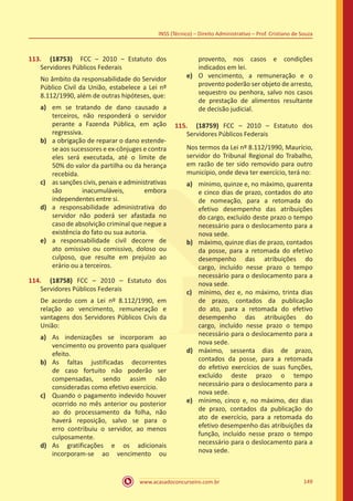 www.acasadoconcurseiro.com.br 149
INSS (Técnico) – Direito Administrativo – Prof. Cristiano de Souza
113.	 (18753) FCC – 2010 – Estatuto dos
Servidores Públicos Federais
No âmbito da responsabilidade do Servidor
Público Civil da União, estabelece a Lei nº
8.112/1990, além de outras hipóteses, que:
a)	 em se tratando de dano causado a
terceiros, não responderá o servidor
perante a Fazenda Pública, em ação
regressiva.
b)	 a obrigação de reparar o dano estende-
se aos sucessores e ex-cônjuges e contra
eles será executada, até o limite de
50% do valor da partilha ou da herança
recebida.
c)	 as sanções civis, penais e administrativas
são inacumuláveis, embora
independentes entre si.
d)	 a responsabilidade administrativa do
servidor não poderá ser afastada no
caso de absolvição criminal que negue a
existência do fato ou sua autoria.
e)	 a responsabilidade civil decorre de
ato omissivo ou comissivo, doloso ou
culposo, que resulte em prejuízo ao
erário ou a terceiros.
114.	 (18758) FCC – 2010 – Estatuto dos
Servidores Públicos Federais
De acordo com a Lei nº 8.112/1990, em
relação ao vencimento, remuneração e
vantagens dos Servidores Públicos Civis da
União:
a)	 As indenizações se incorporam ao
vencimento ou provento para qualquer
efeito.
b)	 As faltas justificadas decorrentes
de caso fortuito não poderão ser
compensadas, sendo assim não
consideradas como efetivo exercício.
c)	 Quando o pagamento indevido houver
ocorrido no mês anterior ou posterior
ao do processamento da folha, não
haverá reposição, salvo se para o
erro contribuiu o servidor, ao menos
culposamente.
d)	 As gratificações e os adicionais
incorporam-se ao vencimento ou
provento, nos casos e condições
indicados em lei.
e)	 O vencimento, a remuneração e o
provento poderão ser objeto de arresto,
sequestro ou penhora, salvo nos casos
de prestação de alimentos resultante
de decisão judicial.
115.	 (18759) FCC – 2010 – Estatuto dos
Servidores Públicos Federais
Nos termos da Lei nº 8.112/1990, Maurício,
servidor do Tribunal Regional do Trabalho,
em razão de ter sido removido para outro
município, onde deva ter exercício, terá no:
a)	 mínimo, quinze e, no máximo, quarenta
e cinco dias de prazo, contados do ato
de nomeação, para a retomada do
efetivo desempenho das atribuições
do cargo, excluído deste prazo o tempo
necessário para o deslocamento para a
nova sede.
b)	 máximo, quinze dias de prazo, contados
da posse, para a retomada do efetivo
desempenho das atribuições do
cargo, incluído nesse prazo o tempo
necessário para o deslocamento para a
nova sede.
c)	 mínimo, dez e, no máximo, trinta dias
de prazo, contados da publicação
do ato, para a retomada do efetivo
desempenho das atribuições do
cargo, incluído nesse prazo o tempo
necessário para o deslocamento para a
nova sede.
d)	 máximo, sessenta dias de prazo,
contados da posse, para a retomada
do efetivo exercícios de suas funções,
excluído deste prazo o tempo
necessário para o deslocamento para a
nova sede.
e)	 mínimo, cinco e, no máximo, dez dias
de prazo, contados da publicação do
ato de exercício, para a retomada do
efetivo desempenho das atribuições da
função, incluído nesse prazo o tempo
necessário para o deslocamento para a
nova sede.
 
