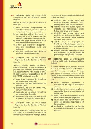www.acasadoconcurseiro.com.br152
124.	 (3091) FCC – 2008 – Lei nº 8.112/1990
– Regime Jurídico dos Servidores Públicos
Federais
No que se refere à gratificação natalina, é
certo que:
a)	 será atribuída integralmente ao
servidor exonerado, calculada sobre o
vencimento do mês da exoneração.
b)	 corresponde a 1/12 (um doze avos)	 d o
vencimento a que o servidor fizer jus,
por mês de exercício no respectivo ano.
c)	 deverá ser paga sempre no dia 20 do
mês de dezembro de cada ano civil.
d)	 a fração igual ou superior a 15 (quinze)	
dias será considerada como uma
quinzena.
e)	 não será considerada para cálculo de
qualquer vantagem pecuniária.
125.	 (3170) FCC – 2012 – Lei nº 8.112/1990
– Regime Jurídico dos Servidores Públicos
Federais
Servidor público federal recusou-se,
injustificadamente, a dar andamento a
processo cuja instrução estava completa,
não obstante tenha sido instado a tanto.
De acordo com as disposições da Lei nº
8.112/1990, sujeita-se à pena de
a)	 advertência ou, em caso de reincidência
da mesma falta, suspensão.
b)	 suspensão, que não pode exceder 60
(sessenta) dias.
c)	 suspensão, de até 30 (trinta) dias,
conversível em multa.
d)	 suspensão ou, em caso de reincidência
da mesma falta, demissão.
e)	 demissão, salvo se comprovada boa-fé
e ausência de prejuízo à Administração.
126.	 (3174) FCC – 2012 – Lei nº 8.112/1990
– Regime Jurídico dos Servidores Públicos
Federais
De acordo com as disposições da Lei nº
8.112/1990, o afastamento ou cessão de
servidor público ocupante de cargo efetivo
no âmbito da Administração direta federal
(Poder Executivo) é
a)	 admitido para ocupar cargo em
comissão de outros Poderes da União,
desde que com ônus para o cessionário.
b)	 vedado, salvo para outros órgãos ou
entidades da Administração direta
federal e por prazo determinado.
c)	 admitido para ocupar cargo em
comissão em órgãos ou entidades dos
Estados e Municípios, desde que com
ônus para o cessionário.
d)	 vedado, salvo por requisição do
Presidente da República, para atuar em
entidade que não conte com quadro
próprio de pessoal.
e)	 vedado, salvo para o exercício de cargo
em comissão ou função de confiança no
próprio órgão em que atua o servidor.
127.	 (3089) FCC – 2008 – Lei nº 8.112/1990
– Regime Jurídico dos Servidores Públicos
Federais
É correto afirmar que o servidor público
federal substituto assumirá automática e
cumulativamente, sem prejuízo do cargo
que ocupa, o exercício, entre outros, da
função de direção, nos impedimentos legais
ou regulamentares do titular, hipótese em
que:
a)	 deverá continuar recebendo a
remuneração do cargo de provimento
efetivo.
b)	 receberá os vencimentos da função em
substituição durante um período de 30
(trinta) dias.
c)	 deverá optar pela remuneração de um
deles durante o respectivo período.
d)	 deverá optar pelo vencimento de um
deles a ser recebido pelo período de 60
(sessenta) dias.
e)	 receberá o vencimento da função
em substituição durante o respectivo
período.
 
