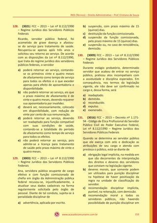 www.acasadoconcurseiro.com.br 153
INSS (Técnico) – Direito Administrativo – Prof. Cristiano de Souza
128.	 (3021) FCC – 2013 – Lei nº 8.112/1990
– Regime Jurídico dos Servidores Públicos
Federais
Ricardo, servidor público federal, foi
acometido de grave doença e afastou-
se do serviço para tratamento de saúde.
Recuperou-se apenas após três anos e
solicitou seu retorno ao serviço. De acordo
com as disposições da Lei nº 8.112/1990,
que trata do regime jurídico dos servidores
públicos federais, o servidor
a)	 poderá retornar ao serviço, contando-
se os primeiros vinte e quatro meses
de afastamento como tempo de serviço
para todos os efeitos e o que exceder
apenas para efeito de aposentadoria e
disponibilidade.
b)	 não poderá retornar ao serviço, eis que
o prazo máximo de afastamento é de
vinte e quatro meses, devendo requerer
sua aposentadoria por invalidez.
c)	 deverá ser, necessariamente, colocado
em disponibilidade, com redução de
vinte por cento de sua remuneração.
d)	 poderá retornar ao serviço, devendo
ser readaptado para função compatível
com suas condições de saúde,
contando-se a totalidade do período
de afastamento como tempo de serviço
para todos os efeitos.
e)	 não poderá retornar ao serviço, pois
admite-se a licença para tratamento
de saúde pelo prazo máximo de vinte e
quatro meses.
129.	 (3003) FCC – 2013 – Lei nº 8.112/1990
– Regime Jurídico dos Servidores Públicos
Federais
Ana, servidora pública ocupante de cargo
efetivo e com função comissionada de
chefia em órgão da Administração pública
federal recusou-se, injustificadamente, a
atualizar seus dados cadastrais na forma
regularmente solicitada pelo órgão de
pessoal. Diante de tal conduta, sujeita-se à
penalidade disciplinar de
a)	 advertência, aplicada por escrito.
b)	 suspensão, com prazo máximo de 15
(quinze) dias.
c)	 destituição da função comissionada.
d)	 suspensão da função comissionada,
pelo prazo máximo de 15 (quinze) dias.
e)	 suspensão ou, no caso de reincidência,
demissão.
130.	 (3009) FCC – 2013 – Lei nº 8.112/1990
– Regime Jurídico dos Servidores Públicos
Federais
Durante estágio probatório, determinado
servidor que acabou de entrar no serviço
público, praticou atos incompatíveis com
a assiduidade e disciplina esperados. Em
consequência, nos termos da legislação
vigente, ele não deve ser confirmado no
cargo e, dessa forma, será
a)	 readaptado.
b)	 demitido.
c)	 reconduzido.
d)	 expulso.
e)	 exonerado.
131.	 (3016) FCC – 2013 – Decreto nº 1.171-
94 - Código de Ética Profissional do Servidor
Público Civil do Poder Executivo Federal,
Lei nº 8.112/1990 – Regime Jurídico dos
Servidores Públicos Federais
Quando se determina ao servidor público
que ele exerça com zelo e dedicação as
atribuições de seu cargo e atenda com
presteza o público, está-se diante de
a)	 obrigação legal implícita, na medida em
que são decorrentes da interpretação
dos direitos e deveres dos servidores
que constam na legislação vigente.
b)	 deveres morais, que somente podem
ser utilizados para punição disciplinar
na hipótese de haver positivação da
regra na unidade de classificação do
servidor.
c)	 recomendação disciplinar implícita,
punível, na reiteração, com demissão.
d)	 recomendação moral a todos os
servidores públicos, não havendo
possibilidade de punição disciplinar em
 