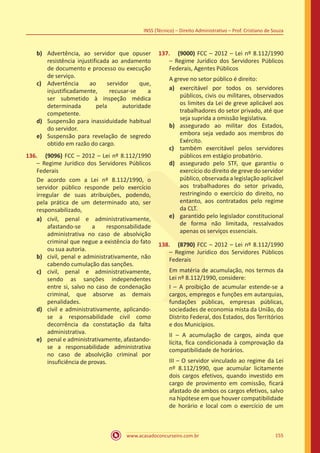 www.acasadoconcurseiro.com.br 155
INSS (Técnico) – Direito Administrativo – Prof. Cristiano de Souza
b)	 Advertência, ao servidor que opuser
resistência injustificada ao andamento
de documento e processo ou execução
de serviço.
c)	 Advertência ao servidor que,
injustificadamente, recusar-se a
ser submetido à inspeção médica
determinada pela autoridade
competente.
d)	 Suspensão para inassiduidade habitual
do servidor.
e)	 Suspensão para revelação de segredo
obtido em razão do cargo.
136.	 (9096) FCC – 2012 – Lei nº 8.112/1990
– Regime Jurídico dos Servidores Públicos
Federais
De acordo com a Lei nº 8.112/1990, o
servidor público responde pelo exercício
irregular de suas atribuições, podendo,
pela prática de um determinado ato, ser
responsabilizado,
a)	 civil, penal e administrativamente,
afastando-se a responsabilidade
administrativa no caso de absolvição
criminal que negue a existência do fato
ou sua autoria.
b)	 civil, penal e administrativamente, não
cabendo cumulação das sanções.
c)	 civil, penal e administrativamente,
sendo as sanções independentes
entre si, salvo no caso de condenação
criminal, que absorve as demais
penalidades.
d)	 civil e administrativamente, aplicando-
se a responsabilidade civil como
decorrência da constatação da falta
administrativa.
e)	 penal e administrativamente, afastando-
se a responsabilidade administrativa
no caso de absolvição criminal por
insuficiência de provas.
137.	 (9000) FCC – 2012 – Lei nº 8.112/1990
– Regime Jurídico dos Servidores Públicos
Federais, Agentes Públicos
A greve no setor público é direito:
a)	 exercitável por todos os servidores
públicos, civis ou militares, observados
os limites da Lei de greve aplicável aos
trabalhadores do setor privado, até que
seja suprida a omissão legislativa.
b)	 assegurado ao militar dos Estados,
embora seja vedado aos membros do
Exército.
c)	 também exercitável pelos servidores
públicos em estágio probatório.
d)	 assegurado pelo STF, que garantiu o
exercício do direito de greve do servidor
público, observada a legislação aplicável
aos trabalhadores do setor privado,
restringindo o exercício do direito, no
entanto, aos contratados pelo regime
da CLT.
e)	 garantido pelo legislador constitucional
de forma não limitada, ressalvados
apenas os serviços essenciais.
138.	 (8790) FCC – 2012 – Lei nº 8.112/1990
– Regime Jurídico dos Servidores Públicos
Federais
Em matéria de acumulação, nos termos da
Lei nº 8.112/1990, considere:
I – A proibição de acumular estende-se a
cargos, empregos e funções em autarquias,
fundações públicas, empresas públicas,
sociedades de economia mista da União, do
Distrito Federal, dos Estados, dos Territórios
e dos Municípios.
II – A acumulação de cargos, ainda que
lícita, fica condicionada à comprovação da
compatibilidade de horários.
III – O servidor vinculado ao regime da Lei
nº 8.112/1990, que acumular licitamente
dois cargos efetivos, quando investido em
cargo de provimento em comissão, ficará
afastado de ambos os cargos efetivos, salvo
na hipótese em que houver compatibilidade
de horário e local com o exercício de um
 