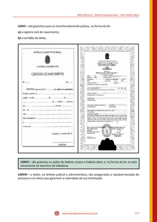 www.acasadoconcurseiro.com.br 177
INSS (Técnico) – Direito Constitucional – Prof. André Vieira
LXXVI – são gratuitos para os reconhecidamente pobres, na forma da lei:
a) o registro civil de nascimento;
b) a certidão de óbito;
LXXVII – são gratuitas as ações de habeas corpus e habeas data, e, na forma da lei, os atos
necessários ao exercício da cidadania.
LXXVIII – a todos, no âmbito judicial e administrativo, são assegurados a razoável duração do
processo e os meios que garantam a celeridade de sua tramitação.
 