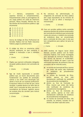 www.acasadoconcurseiro.com.br 23
INSS (Técnico) – Ética no Serviço Público – Prof. Pedro Kuhn
V – Adriana, competente nos
aspectos técnicos e comportamentais,
frequentemente utiliza as prerrogativas de
seu cargo público em razão de interesses
pessoais. Nessa situação, Adriana faz uso
dos direitos do funcionalismo público e age
eticamente.
a)	 C – E – C – C – E.
b)	 C – E – E – E – C.
c)	 C – E – E – C – E.
d)	 C – E – C – E – E.
e)	 E – E – E – E – E.
Acerca do Código de Ética Profissional do
Servidor Público Civil do Poder Executivo
Federal, julgue os próximos itens.
6.	 O código de ética se caracteriza como
decreto autônomo no que concerne à
lealdade à instituição a que o indivíduo
serve.
( ) Certo		 ( ) Errado
7.	 Órgãos que exercem atribuições delegadas
do poder público devem criar comissões de
ética.
( ) Certo		 ( ) Errado
8.	 Age de modo equivocado o servidor
público que, ao reunir documentos para
fundamentar seu pedido de promoção,
solicita a seu chefe uma declaração que
ateste a lisura de sua conduta profissional.
O equívoco refere-se ao fato de que, nessa
situação, o pedido deveria ser feito não ao
chefe, mas à comissão de ética, que tem a
incumbência de fornecer registros acerca
da conduta ética de servidor para instruir
sua promoção.
( ) Certo		 ( ) Errado
9.	 Na estrutura da administração, os
integrantes de comissão de ética pública
têm cargo equivalente ao de ministro de
Estado no que se refere a hierarquia e
remuneração.
( ) Certo		 ( ) Errado
10.	Caso um servidor público tenha cometido
pequenos deslizes de conduta comprovados
por comissão de sindicância que recomende
a pena de censura, o relatório da comissão
de sindicância deve ser encaminhado
para a comissão de ética, pois é esta que
tem competência para aplicar tal pena ao
servidor.
( ) Certo		 ( ) Errado
11.	(INSS Analista do Seguro Social 2012)
Manoel, servidor público civil do Poder
Executivo Federal, está sendo investigado
para apuração de eventual infração ética.
Nos termos do Decreto nº 6.029/2007,
Manoel tem o direito de saber o que lhe
está sendo imputado, de conhecer o teor da
acusação e de ter vista dos autos,
a)	 no recinto da Comissão de Ética, mesmo
que ainda não tenha sido notificado
da existência do procedimento
investigatório.
b)	 no recinto da Comissão de Ética,
porém, apenas se tiver sido
devidamente notificado da existência
do procedimento investigatório.
c)	 dentro ou fora da Comissão de
Ética, mesmo que ainda não tenha
sido notificado da existência do
procedimento investigatório.
d)	 dentro ou fora da Comissão de
Ética, porém, apenas se tiver sido
devidamente notificado da existência
do procedimento investigatório.
e)	 no recinto da Comissão de Ética, não
estando, no entanto, incluído em tal
direito o de obter cópia dos autos.
 