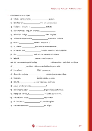 INSS (Técnico) – Português – Prof. Carlos Zambeli
www.acasadoconcurseiro.com.br 247
1.	 Complete com os porquês.
a)	 Esta é o pior momento ___________________ passei.
b)	 Não fiz o tema, ________________ tive um compromisso.
c)	 Filosofar é procurar os ________________ de tudo.
d)	 Ficou nervoso e ninguém entendeu ________________.
e)	 Não saíste comigo ___________________ estás zangado ?
f)	 Todos nos empenhamos _________________ queríamos a vitória.
g)	 Qual o ________________ de tanta dedicação ?
h)	 As cidades ______________ passamos eram muito lindas.
i)	 Ficaremos aqui _________________ Zambeli precisa da nossa presença.
j)	 Um __________________ pode ser escrito de quatro modos.
l)	 Não há _________________ pensarmos nisso agora.
m)	 São grandes as transformações ______________ está passando a sociedade brasileira.
n)	 _____________ caminhos estávamos andando, ninguém sabe.
o)	 Pense bem, _______________ é fácil enganar-se.
p)	 O ministro explicou ___________________ concordava com a medida.
q)	 Eis a razão ________________ o progresso é pequeno.
r)	 Não há ________________ pensarmos nessa polêmica.
s)	 A aula foi interrompida ________________?
t)	 Não importa saber ¬________________ brigaram as duas famílias.
u)	 Indaga-se, em vão, o ________________ de tantas experiências.
v)	 Estranhamos todos; ________________ não vieste?
x)	 Vá cedo à aula, ________________ há poucos lugares.
z)	 Estranhei a maneira ________________ ele reagiu.
 