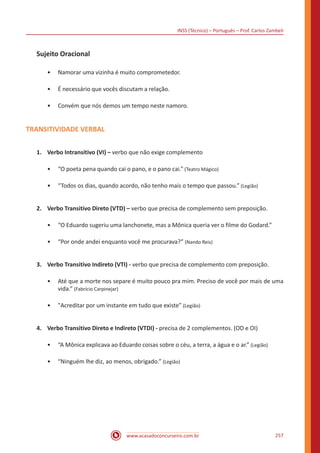 INSS (Técnico) – Português – Prof. Carlos Zambeli
www.acasadoconcurseiro.com.br 257
Sujeito Oracional
•• Namorar uma vizinha é muito comprometedor.
•• É necessário que vocês discutam a relação.
•• Convém que nós demos um tempo neste namoro.
TRANSITIVIDADE VERBAL
1.	 Verbo Intransitivo (VI) – verbo que não exige complemento
•• “O poeta pena quando cai o pano, e o pano cai.” (Teatro Mágico)
•• “Todos os dias, quando acordo, não tenho mais o tempo que passou.” (Legião)
2.	 Verbo Transitivo Direto (VTD) – verbo que precisa de complemento sem preposição.
•• “O Eduardo sugeriu uma lanchonete, mas a Mônica queria ver o filme do Godard.”
•• “Por onde andei enquanto você me procurava?” (Nando Reis)
3.	 Verbo Transitivo Indireto (VTI) - verbo que precisa de complemento com preposição.
•• Até que a morte nos separe é muito pouco pra mim. Preciso de você por mais de uma
vida.” (Fabrício Carpinejar)
•• "Acreditar por um instante em tudo que existe” (Legião)
4.	 Verbo Transitivo Direto e Indireto (VTDI) - precisa de 2 complementos. (OD e OI)
•• “A Mônica explicava ao Eduardo coisas sobre o céu, a terra, a água e o ar.” (Legião)
•• “Ninguém lhe diz, ao menos, obrigado.” (Legião)
 
