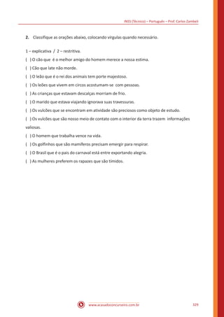 INSS (Técnico) – Português – Prof. Carlos Zambeli
www.acasadoconcurseiro.com.br 329
2.	 Classifique as orações abaixo, colocando vírgulas quando necessário.
1 – explicativa / 2 – restritiva.
( ) O cão que é o melhor amigo do homem merece a nossa estima.
( ) Cão que late não morde.
( ) O leão que é o rei dos animais tem porte majestoso.
( ) Os leões que vivem em circos acostumam-se com pessoas.
( ) As crianças que estavam descalças morriam de frio.
( ) O marido que estava viajando ignorava suas travessuras.
( ) Os vulcões que se encontram em atividade são preciosos como objeto de estudo.
( ) Os vulcões que são nosso meio de contato com o interior da terra trazem informações
valiosas.
( ) O homem que trabalha vence na vida.
( ) Os golfinhos que são mamíferos precisam emergir para respirar.
( ) O Brasil que é o pais do carnaval está entre exportando alegria.
( ) As mulheres preferem os rapazes que são tímidos.
 