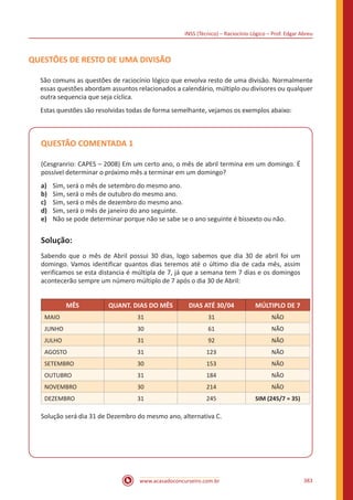 INSS (Técnico) – Raciocínio Lógico – Prof. Edgar Abreu
www.acasadoconcurseiro.com.br 383
QUESTÕES DE RESTO DE UMA DIVISÃO
São comuns as questões de raciocínio lógico que envolva resto de uma divisão. Normalmente
essas questões abordam assuntos relacionados a calendário, múltiplo ou divisores ou qualquer
outra sequencia que seja cíclica.
Estas questões são resolvidas todas de forma semelhante, vejamos os exemplos abaixo:
QUESTÃO COMENTADA 1
(Cesgranrio: CAPES – 2008) Em um certo ano, o mês de abril termina em um domingo. É
possível determinar o próximo mês a terminar em um domingo?
a)	 Sim, será o mês de setembro do mesmo ano.
b)	 Sim, será o mês de outubro do mesmo ano.
c)	 Sim, será o mês de dezembro do mesmo ano.
d)	 Sim, será o mês de janeiro do ano seguinte.
e)	 Não se pode determinar porque não se sabe se o ano seguinte é bissexto ou não.
Solução:
Sabendo que o mês de Abril possui 30 dias, logo sabemos que dia 30 de abril foi um
domingo. Vamos identificar quantos dias teremos até o último dia de cada mês, assim
verificamos se esta distancia é múltipla de 7, já que a semana tem 7 dias e os domingos
acontecerão sempre um número múltiplo de 7 após o dia 30 de Abril:
MÊS QUANT. DIAS DO MÊS DIAS ATÉ 30/04 MÚLTIPLO DE 7
MAIO 31 31 NÃO
JUNHO 30 61 NÃO
JULHO 31 92 NÃO
AGOSTO 31 123 NÃO
SETEMBRO 30 153 NÃO
OUTUBRO 31 184 NÃO
NOVEMBRO 30 214 NÃO
DEZEMBRO 31 245 SIM (245/7 = 35)
Solução será dia 31 de Dezembro do mesmo ano, alternativa C.
 