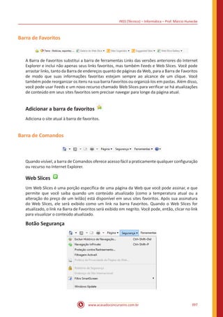 INSS (Técnico) – Informática – Prof. Márcio Hunecke
www.acasadoconcurseiro.com.br 397
Barra de Favoritos
A Barra de Favoritos substitui a barra de ferramentas Links das versões anteriores do Internet
Explorer e inclui não apenas seus links favoritos, mas também Feeds e Web Slices. Você pode
arrastar links, tanto da Barra de endereços quanto de páginas da Web, para a Barra de Favoritos
de modo que suas informações favoritas estejam sempre ao alcance de um clique. Você
também pode reorganizar os itens na sua barra Favoritos ou organizá-los em pastas. Além disso,
você pode usar Feeds e um novo recurso chamado Web Slices para verificar se há atualizações
de conteúdo em seus sites favoritos sem precisar navegar para longe da página atual.
Adicionar a barra de favoritos
Adiciona o site atual à barra de favoritos.
Barra de Comandos
Quando visível, a barra de Comandos oferece acesso fácil a praticamente qualquer configuração
ou recurso no Internet Explorer.
Web Slices
Um Web Slices é uma porção específica de uma página da Web que você pode assinar, e que
permite que você saiba quando um conteúdo atualizado (como a temperatura atual ou a
alteração do preço de um leilão) está disponível em seus sites favoritos. Após sua assinatura
do Web Slices, ele será exibido como um link na barra Favoritos. Quando o Web Slices for
atualizado, o link na Barra de Favoritos será exibido em negrito. Você pode, então, clicar no link
para visualizar o conteúdo atualizado.
Botão Segurança
 