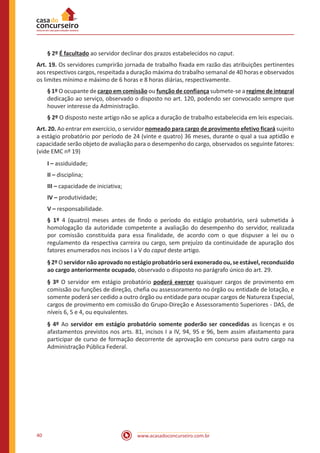 www.acasadoconcurseiro.com.br40
§ 2º É facultado ao servidor declinar dos prazos estabelecidos no caput.
Art. 19. Os servidores cumprirão jornada de trabalho fixada em razão das atribuições pertinentes
aos respectivos cargos, respeitada a duração máxima do trabalho semanal de 40 horas e observados
os limites mínimo e máximo de 6 horas e 8 horas diárias, respectivamente.
§ 1º O ocupante de cargo em comissão ou função de confiança submete-se a regime de integral
dedicação ao serviço, observado o disposto no art. 120, podendo ser convocado sempre que
houver interesse da Administração.
§ 2º O disposto neste artigo não se aplica a duração de trabalho estabelecida em leis especiais.
Art. 20. Ao entrar em exercício, o servidor nomeado para cargo de provimento efetivo ficará sujeito
a estágio probatório por período de 24 (vinte e quatro) 36 meses, durante o qual a sua aptidão e
capacidade serão objeto de avaliação para o desempenho do cargo, observados os seguinte fatores:
(vide EMC nº 19)
I – assiduidade;
II – disciplina;
III – capacidade de iniciativa;
IV – produtividade;
V – responsabilidade.
§ 1º 4 (quatro) meses antes de findo o período do estágio probatório, será submetida à
homologação da autoridade competente a avaliação do desempenho do servidor, realizada
por comissão constituída para essa finalidade, de acordo com o que dispuser a lei ou o
regulamento da respectiva carreira ou cargo, sem prejuízo da continuidade de apuração dos
fatores enumerados nos incisos I a V do caput deste artigo.
§2ºOservidornãoaprovadonoestágioprobatórioseráexoneradoou,seestável,reconduzido
ao cargo anteriormente ocupado, observado o disposto no parágrafo único do art. 29.
§ 3º O servidor em estágio probatório poderá exercer quaisquer cargos de provimento em
comissão ou funções de direção, chefia ou assessoramento no órgão ou entidade de lotação, e
somente poderá ser cedido a outro órgão ou entidade para ocupar cargos de Natureza Especial,
cargos de provimento em comissão do Grupo-Direção e Assessoramento Superiores - DAS, de
níveis 6, 5 e 4, ou equivalentes.
§ 4º Ao servidor em estágio probatório somente poderão ser concedidas as licenças e os
afastamentos previstos nos arts. 81, incisos I a IV, 94, 95 e 96, bem assim afastamento para
participar de curso de formação decorrente de aprovação em concurso para outro cargo na
Administração Pública Federal.
 