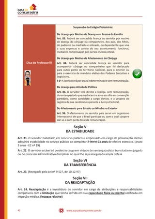 www.acasadoconcurseiro.com.br42
Dica do Professor!!!
Suspensão do Estágio Probatório:
Da Licença por Motivo de Doença em Pessoa da Família
Art. 83. Poderá ser concedida licença ao servidor por motivo
de doença do cônjuge ou companheiro, dos pais, dos filhos,
do padrasto ou madrasta e enteado, ou dependente que viva
a suas expensas e conste do seu assentamento funcional,
mediante comprovação por perícia médica oficial.
Da Licença por Motivo de Afastamento do Cônjuge
Art. 84. Poderá ser concedida licença ao servidor para
acompanhar cônjuge ou companheiro que foi deslocado
para outro ponto do território nacional, para o exterior ou
para o exercício de mandato eletivo dos Poderes Executivo e
Legislativo.
§1ºAlicençaseráporprazoindeterminadoesemremuneração.
Da Licença para Atividade Política
Art. 86. O servidor terá direito a licença, sem remuneração,
duranteoperíodoquemediarentreasuaescolhaemconvenção
partidária, como candidato a cargo eletivo, e a véspera do
registro de sua candidatura perante a Justiça Eleitoral.
Do Afastamento para Estudo ou Missão no Exterior
Art. 96. O afastamento de servidor para servir em organismo
internacional de que o Brasil participe ou com o qual coopere
dar-se-á com perda total da remuneração.
Seção V
DA ESTABILIDADE
Art. 21. O servidor habilitado em concurso público e empossado em cargo de provimento efetivo
adquirirá estabilidade no serviço público ao completar 2 (dois) 03 anos de efetivo exercício. (prazo
3 anos - EC nº 19)
Art. 22. O servidor estável só perderá o cargo em virtude de sentença judicial transitada em julgado
ou de processo administrativo disciplinar no qual lhe seja assegurada ampla defesa.
Seção VI
DA TRANSFERÊNCIA
Art. 23. (Revogado pela Lei nº 9.527, de 10.12.97)
Seção VII
DA READAPTAÇÃO
Art. 24. Readaptação é a investidura do servidor em cargo de atribuições e responsabilidades
compatíveis com a limitação que tenha sofrido em sua capacidade física ou mental verificada em
inspeção médica. (incapaz relativo)
 