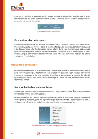 www.acasadoconcurseiro.com.br422
Para evitar confusão, o Windows oculta ícones na área de notificação quando você fica um
tempo sem usá-los. Se os ícones estiverem ocultos, clique no botão “Mostrar ícones ocultos”
para exibi-los temporariamente.
Personalizar a barra de tarefas
Existem muitas formas de personalizar a barra de tarefas de acordo com as suas preferências.
Por exemplo, você pode mover a barra de tarefas inteira para a esquerda, para a direita ou para
a borda superior da tela. Também pode alargar a barra de tarefas, fazer com que o Windows a
oculte automaticamente quando não estiver em uso e adicionar barras de ferramentas a ela.
Para isso, clique com botão da direita do mouse sobre uma área sem ícones na Barra de Tarefas
e selecione Propriedades.
Desligando o computador
Quando você termina de usar o computador, é importante desligá-lo corretamente não apenas
para economizar energia, mas também para garantir que os dados sejam salvos e para ajudar
a mantê-lo mais seguro. Há três maneiras de desligar o computador: pressionando o botão
liga/desliga do computador, usando o botão Desligar no Menu Iniciar e, caso tenha um laptop,
fechando a tampa.
Use o botão Desligar no Menu Iniciar
Para desligar o computador usando o menu Iniciar, clique no botão Iniciar e, no canto inferior
direito desse menu, clique em Desligar.
Quando você clicar em Desligar, o computador fechará todos os programas abertos, juntamente
com o próprio Windows, para em seguida desligar completamente o computador e a tela. O
desligamento não salva seu trabalho; portanto, primeiro salve seus arquivos.
Clique na seta ao lado do botão Desligar para ver mais opções.
 
