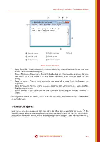 INSS (Técnico) – Informática – Prof. Márcio Hunecke
www.acasadoconcurseiro.com.br 425
Partes de uma janela típica
•• Barra de título. Exibe o nome do documento e do programa (ou o nome da pasta, se você
estiver trabalhando em uma pasta).
•• Botões Minimizar, Maximizar e Fechar. Estes botões permitem ocultar a janela, alargá-la
para preencher a tela inteira e fechá-la, respectivamente (mais detalhes sobre eles em
breve).
•• Barra de menus. Contém itens nos quais você pode clicar para fazer escolhas em um
programa.
•• Barra de rolagem. Permite rolar o conteúdo da janela para ver informações que estão fora
de visão no momento.
•• Bordas e cantos. É possível arrastá-los com o ponteiro do mouse para alterar o tamanho da
janela.
Outras janelas podem ter botões, caixas ou barras adicionais, mas normalmente também têm
as partes básicas.
Movendo uma janela
Para mover uma janela, aponte para sua barra de título com o ponteiro do mouse . Em
seguida, arraste a janela para o local desejado. (Arrastar significa apontar para um item, manter
pressionado o botão do mouse, mover o item com o ponteiro e depois soltar o botão do mouse).
 