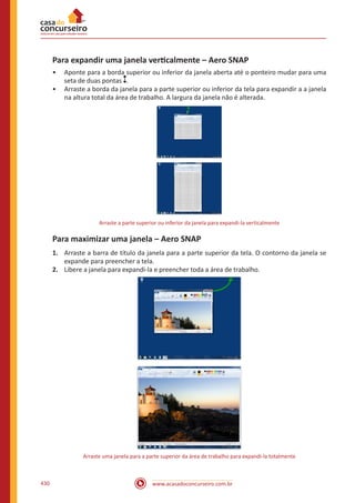 www.acasadoconcurseiro.com.br430
Para expandir uma janela verticalmente – Aero SNAP
•• Aponte para a borda superior ou inferior da janela aberta até o ponteiro mudar para uma
seta de duas pontas .
•• Arraste a borda da janela para a parte superior ou inferior da tela para expandir a a janela
na altura total da área de trabalho. A largura da janela não é alterada.
Arraste a parte superior ou inferior da janela para expandi-la verticalmente
Para maximizar uma janela – Aero SNAP
1.	 Arraste a barra de título da janela para a parte superior da tela. O contorno da janela se
expande para preencher a tela.
2.	 Libere a janela para expandi-la e preencher toda a área de trabalho.
Arraste uma janela para a parte superior da área de trabalho para expandi-la totalmente
 