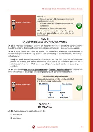 INSS (Técnico) – Direito Administrativo – Prof. Cristiano de Souza
www.acasadoconcurseiro.com.br 45
Dica do Professor!!!
Recondução:
É o retorno do servidor estável ao cargo anteriormente
ocupado e decorrerá de:
•• inabilitação em estágio probatório relativo a
outro cargo;
•• reintegração do anterior ocupante.
OBS: Encontrando-se provido o cargo de origem, o
servidor será aproveitado em outro. (não fica em
disponibilidade)
Seção XI
DA DISPONIBILIDADE E DO APROVEITAMENTO
Art. 30. O retorno à atividade de servidor em disponibilidade far-se-á mediante aproveitamento
obrigatório em cargo de atribuições e vencimentos compatíveis com o anteriormente ocupado.
Art. 31. O órgão Central do Sistema de Pessoal Civil determinará o imediato aproveitamento de
servidor em disponibilidade em vaga que vier a ocorrer nos órgãos ou entidades da Administração
Pública Federal.
Parágrafo único. Na hipótese prevista no § 3o do art. 37, o servidor posto em disponibilidade
poderá ser mantido sob responsabilidade do órgão central do Sistema de Pessoal Civil da
Administração Federal - SIPEC, até o seu adequado aproveitamento em outro órgão ou
entidade.
Art. 32. Será tornado sem efeito o aproveitamento e cassada a disponibilidade se o servidor não
entrar em exercício no prazo legal, salvo doença comprovada por junta médica oficial.
Dica do Professor!!!
Disponibilidade x Aproveitamento
O retorno à atividade de servidor em disponibilidade
far-se-á mediante aproveitamento;
CAPÍTULO II
DA VACÂNCIA
Art. 33. A vacância do cargo público decorrerá de:
I – exoneração;
II – demissão;
 
