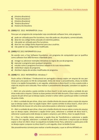 www.acasadoconcurseiro.com.br 477
INSS (Técnico) – Informática – Prof. Márcio Hunecke
a)	 (História Brasileira)
b)	 História Brasileira
c)	 [História Brasileira]
d)	 'História Brasileira'
e)	 História OU Brasileira
31.	(5501) FCC 2012 INFORMÁTICA Linux
Para que um programa de computador seja considerado software livre, este programa
a)	 pode ser utilizado para fins lucrativos, mas não pode ser, ele próprio, comercializado.
b)	 deve ter seu código fonte colocado em domínio público.
c)	 não pode ser utilizado para fins lucrativos.
d)	 deve ter seu código fonte disponível para seus usuários.
e)	 não pode ter seu código fonte modificado.
32.	(5495) FCC 2012 INFORMÁTICA Linux
De acordo com a Free Software Foundation, um programa de computador que se qualifica
como software livre NÃO fornece a liberdade para:
a)	 revogar ou adicionar restrições retroativas às regras de uso do programa.
b)	 executar o programa para qualquer propósito.
c)	 estudar como o programa funciona e adaptá-lo às suas necessidades.
d)	 redistribuir cópias do programa.
e)	 distribuir cópias de versões modificadas do programa.
33.	(3248) FCC 2013 INFORMÁTICA Windows 7
Paulo utiliza o Windows 7 Professional em português e deseja copiar um arquivo de seu pen
drive para uma pasta no HD do computador. Antes de iniciar o procedimento, clicou no botão
Iniciar e na opção Computador e, em seguida, selecionou o disco local C e criou a pasta onde a
cópia do arquivo será colocada. Para realizar o procedimento desejado, considere as opções a
seguir:
I – Abrir em uma janela a pasta contida no disco local C e em outra janela a unidade de pen
drive onde está o arquivo. Colocar as duas janelas uma do lado da outra. Clicar sobre o nome do
arquivo do pen drive que se deseja copiar, arrastar e soltar sobre a janela que exibe o conteúdo
da pasta criada.
II – Abrir a unidade de pen drive, clicar com o botão direito do mouse sobre o nome do arquivo
que se deseja copiar, clicar na opção Copiar. Abrir a pasta contida no disco local C, clicar com o
botão direito do mouse em uma área vazia dessa pasta e selecionar a opção Colar.
III – Abrir a unidade de pen drive, clicar com o botão direito do mouse sobre o nome do arquivo
que se deseja copiar, selecionar a opção Enviar para, selecionar a unidade de disco local C,
selecionar a pasta para onde deseja-se copiar o arquivo e, por último, clicar na opção Enviar.
IV – Clicar no botão Iniciar, selecionar a opção Área de Transferência e selecionar a opção
Procurar. Em seguida, selecionar a unidade de pen drive, selecionar o arquivo que se deseja
copiar e clicar em Abrir. Clicar na sequência no botão Enviar Para, selecionar a pasta para onde
se deseja copiar o arquivo no disco local C e, em seguida, clicar no botão Enviar.
São procedimentos corretos para realizar a tarefa desejada, o que se afirma APENAS em
 