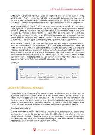 INSS (Técnico) – Informática – Prof. Sérgio Spolador
www.acasadoconcurseiro.com.br 505
teste_lógico Obrigatório. Qualquer valor ou expressão que possa ser avaliado como
VERDADEIRO ou FALSO. Por exemplo, A10=100 é uma expressão lógica; se o valor da célula A10
for igual a 100, a expressão será considerada VERDADEIRO. Caso contrário, a expressão será
considerada FALSO. Esse argumento pode usar qualquer operador de cálculo de comparação.
valor_se_verdadeiro Opcional. O valor que você deseja que seja retornado se o argumento
teste_lógico for considerado VERDADEIRO. Por exemplo, se o valor desse argumento for a cadeia
de texto Dentro do orçamento e o argumento teste_lógico for considerado VERDADEIRO,
a função SE retornará o texto Dentro do orçamento. Se teste_lógico for considerado
VERDADEIRO e o argumento valor_se_verdadeiro for omitido (ou seja, há apenas um ponto e
vírgula depois do argumento teste_lógico), a função SE retornará 0 (zero). Para exibir a palavra
VERDADEIRO, use o valor lógico VERDADEIRO para o argumento valor_se_verdadeiro.
valor_se_falso Opcional. O valor que você deseja que seja retornado se o argumento teste_
lógico for considerado FALSO. Por exemplo, se o valor desse argumento for a cadeia de
texto Acima do orçamento e o argumento teste_lógico for considerado FALSO, a função SE
retornará o texto Acima do orçamento. Se teste_lógico for considerado FALSO e o argumento
valor_se_falso for omitido (ou seja, não há vírgula depois do argumento valor_se_verdadeiro),
a função SE retornará o valor lógico FALSO. Se teste_lógico for considerado FALSO e o valor do
argumento valor_se_falso for omitido (ou seja, na função SE, não há ponto e vírgula depois do
argumento valor_se_verdadeiro), a função SE retornará o valor 0 (zero).
Exemplos:
USANDO REFERÊNCIAS EM FÓRMULAS
Uma referência identifica uma célula ou um intervalo de células em uma planilha e informa
a planilha onde procurar pelos valores ou dados a serem usados em uma fórmula. Com
referências, você pode usar dados contidos em partes diferentes de uma planilha em uma
fórmula ou usar o valor de uma célula em várias fórmulas. Você também pode se referir a células
de outras planilhas na mesma pasta de trabalho e a outras pastas de trabalho. Referências de
células em outras pastas de trabalho são chamadas de vínculos ou referências externas.
O estilo de referência A1
O estilo de referência padrão Por padrão, o Calc usa o estilo de referência A1, que se refere
a colunas com letras (A até AMJ, para um total de 1.024 colunas) e se refere a linhas com
números (1 até 1.048.576). Essas letras e números são chamados de títulos de linha e coluna.
Para referir-se a uma célula, insira a letra da coluna seguida do número da linha. Por exemplo,
B2 se refere à célula na interseção da coluna B com a linha 2.
 