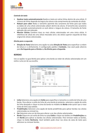 www.acasadoconcurseiro.com.br512
Controle de texto
•• Quebrar texto automaticamente Quebra o texto em várias linhas dentro de uma célula. O
número de linhas depende da largura da coluna e do comprimento do conteúdo da célula.
•• Reduzir para caber Reduz o tamanho aparente dos caracteres da fonte para que todos
os dados de uma célula selecionada caibam dentro da coluna. O tamanho dos caracteres
será ajustado automaticamente se você alterar a largura da coluna. O tamanho de fonte
aplicado não será alterado.
•• Mesclar Células Combina duas ou mais células selecionadas em uma única célula. A
referência de célula de uma célula mesclada será a da célula superior esquerda da faixa
original de células selecionadas.
Direita para a esquerda
•• Direção do Texto Selecione uma opção na caixa Direção do Texto para especificar a ordem
de leitura e o alinhamento. A configuração padrão é Contexto, mas você pode alterá-la
para Da Esquerda para a Direita ou Da Direita para a Esquerda.
BORDAS
Use as opções na guia Borda para aplicar uma borda ao redor de células selecionadas em um
estilo e uma cor de sua escolha.
•• Linha Selecione uma opção em Estilo para especificar o tamanho e o estilo de linha de uma
borda. Para alterar o estilo de linha de uma borda já existente, selecione a opção de estilo
de linha desejada e clique na área da borda no modelo de Borda onde quiser que o novo
estilo de linha seja exibido.
•• Predefinições Selecione uma opção de borda predefinida para aplicar bordas nas células
selecionadas ou removê-las.
•• Cor Selecione uma cor da lista para alterar a cor das células selecionadas.
•• Borda Clique em um estilo de linha na caixa Estilo e clique nos botões em Predefinições ou
em Borda para aplicar as bordas nas células selecionadas. Para remover todas as bordas,
clique no botão Nenhuma. Você também pode clicar nas áreas da caixa de texto para
adicionar ou remover bordas.
 