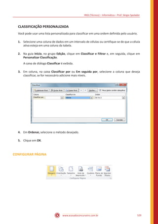 INSS (Técnico) – Informática – Prof. Sérgio Spolador
www.acasadoconcurseiro.com.br 529
CLASSIFICAÇÃO PERSONALIZADA
Você pode usar uma lista personalizada para classificar em uma ordem definida pelo usuário.
1.	 Selecione uma coluna de dados em um intervalo de células ou certifique-se de que a célula
ativa esteja em uma coluna da tabela.
2.	 Na guia Início, no grupo Edição, clique em Classificar e Filtrar e, em seguida, clique em
Personalizar Classificação.
A caixa de diálogo Classificar é exibida.
3.	 Em coluna, na caixa Classificar por ou Em seguida por, selecione a coluna que deseja
classificar, se for necessário adicione mais níveis.
4.	 Em Ordenar, selecione o método desejado.
5.	 Clique em OK.
CONFIGURAR PÁGINA
 