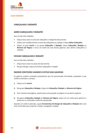 www.acasadoconcurseiro.com.br580
GUIA INSERIR
CABEÇALHOS E RODAPÉS
ABRIR CABEÇALHOS E RODAPÉS
Use um dos três métodos:
•• Clique duas vezes na área do cabeçalho e rodapé do documento.
•• Clique com o botão direito na área do cabeçalho ou rodapé e clique Editar Cabeçalho.
•• Clique na guia Inserir e no grupo Cabeçalho e Rodapé, clique Cabeçalho, Rodapé ou
Número de Página e insira um estilo de uma destas galerias. Que abrem cabeçalhos e
rodapés.
FECHAR CABEÇALHOS E RODAPÉ
Use um dos dois métodos
•• Clique duas vezes no corpo do documento.
•• Na guia Design, clique em Fechar cabeçalho e rodapé
INSERIR CONTEÚDO USANDO O ESTILO DAS GALERIAS
As galerias contém conteúdo preexistente que foi posicionado, formatado, projetado e que
contém controles e campos.
1.	 Clique na fui Inserir
2.	 No grupo Cabeçalho e Rodapé, clique em Cabeçalho, Rodapé ou Número de Página.
3.	 Para números de páginas, aponte para uma posição na página e isso abrirá a galeria.
4.	 Na galeria Cabeçalho, Rodapé ou Número de Página, clique em um estilo para aplicá-lo e
preencha os conteúdos conforme apropriado.
Quando um estilo é aplicado, a guia Ferramentas de Design de Cabeçalho e Rodapé abre com
mais comandos para suportar criação, navegação e edição.
 