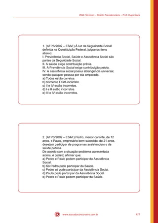 INSS (Técnico) – Direito Previdenciário – Prof. Hugo Goes
www.acasadoconcurseiro.com.br 627
1. (AFPS/2002 – ESAF) À luz da Seguridade Social
definida na Constituição Federal, julgue os itens
abaixo:
I. Previdência Social, Saúde e Assistência Social são
partes da Seguridade Social.
II. A saúde exige contribuição prévia.
III. A Previdência Social exige contribuição prévia.
IV. A assistência social possui abrangência universal,
sendo qualquer pessoa por ela amparada.
a) Todos estão corretos.
b) Somente I está incorreto.
c) II e IV estão incorretos.
d) I e II estão incorretos.
e) III e IV estão incorretos.
2. (AFPS/2002 – ESAF) Pedro, menor carente, de 12
anos, e Paulo, empresário bem-sucedido, de 21 anos,
desejam participar de programas assistenciais e de
saúde pública.
De acordo com a situação-problema apresentada
acima, é correto afirmar que:
a) Pedro e Paulo podem participar da Assistência
Social.
b) Só Pedro pode participar da Saúde.
c) Pedro só pode participar da Assistência Social.
d) Paulo pode participar da Assistência Social.
e) Pedro e Paulo podem participar da Saúde.
 
