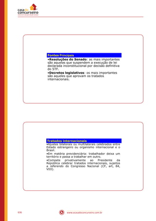 www.acasadoconcurseiro.com.br636
Fontes Principais
•Resoluções do Senado: as mais importantes
são aquelas que suspendem a execução de lei
declarada inconstitucional por decisão definitiva
do STF.
•Decretos legislativos: os mais importantes
são aqueles que aprovam os tratados
internacionais.
Tratados internacionais
•Ajustes bilaterais ou multilaterais celebrados entre
Estado estrangeiro ou organismo internacional e o
Brasil.
•Em matéria previdenciária: trabalhador deixa um
território e passa a trabalhar em outro.
•Compete privativamente ao Presidente da
República celebrar tratados internacionais, sujeitos
a referendo do Congresso Nacional (CF, art, 84,
VIII).
 