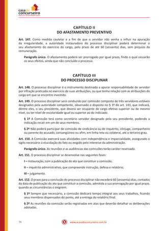 www.acasadoconcurseiro.com.br74
CAPÍTULO II
DO AFASTAMENTO PREVENTIVO
Art. 147. Como medida cautelar e a fim de que o servidor não venha a influir na apuração
da irregularidade, a autoridade instauradora do processo disciplinar poderá determinar o
seu afastamento do exercício do cargo, pelo prazo de até 60 (sessenta) dias, sem prejuízo da
remuneração.
Parágrafo único. O afastamento poderá ser prorrogado por igual prazo, findo o qual cessarão
os seus efeitos, ainda que não concluído o processo.
CAPÍTULO III
DO PROCESSO DISCIPLINAR
Art. 148. O processo disciplinar é o instrumento destinado a apurar responsabilidade de servidor
por infração praticada no exercício de suas atribuições, ou que tenha relação com as atribuições do
cargo em que se encontre investido.
Art. 149. O processo disciplinar será conduzido por comissão composta de três servidores estáveis
designados pela autoridade competente, observado o disposto no § 3º do art. 143, que indicará,
dentre eles, o seu presidente, que deverá ser ocupante de cargo efetivo superior ou de mesmo
nível, ou ter nível de escolaridade igual ou superior ao do indiciado.
§ 1º A Comissão terá como secretário servidor designado pelo seu presidente, podendo a
indicação recair em um de seus membros.
§ 2º Não poderá participar de comissão de sindicância ou de inquérito, cônjuge, companheiro
ou parente do acusado, consangüíneo ou afim, em linha reta ou colateral, até o terceiro grau.
Art. 150. A Comissão exercerá suas atividades com independência e imparcialidade, assegurado o
sigilo necessário à elucidação do fato ou exigido pelo interesse da administração.
Parágrafo único. As reuniões e as audiências das comissões terão caráter reservado.
Art. 151. O processo disciplinar se desenvolve nas seguintes fases:
I – instauração, com a publicação do ato que constituir a comissão;
II – inquérito administrativo, que compreende instrução, defesa e relatório;
III – julgamento.
Art. 152. O prazo para a conclusão do processo disciplinar não excederá 60 (sessenta) dias, contados
da data de publicação do ato que constituir a comissão, admitida a sua prorrogação por igual prazo,
quando as circunstâncias o exigirem.
§ 1º Sempre que necessário, a comissão dedicará tempo integral aos seus trabalhos, ficando
seus membros dispensados do ponto, até a entrega do relatório final.
§ 2º As reuniões da comissão serão registradas em atas que deverão detalhar as deliberações
adotadas.
 