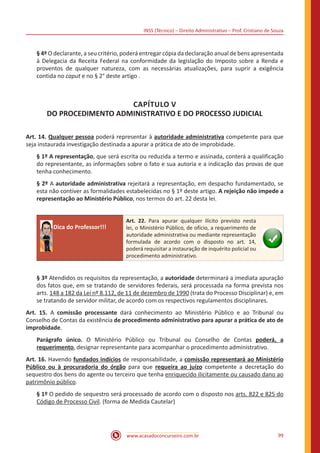 INSS (Técnico) – Direito Administrativo – Prof. Cristiano de Souza
www.acasadoconcurseiro.com.br 99
§ 4º O declarante, a seu critério, poderá entregar cópia da declaração anual de bens apresentada
à Delegacia da Receita Federal na conformidade da legislação do Imposto sobre a Renda e
proventos de qualquer natureza, com as necessárias atualizações, para suprir a exigência
contida no caput e no § 2° deste artigo .
CAPÍTULO V
DO PROCEDIMENTO ADMINISTRATIVO E DO PROCESSO JUDICIAL
Art. 14. Qualquer pessoa poderá representar à autoridade administrativa competente para que
seja instaurada investigação destinada a apurar a prática de ato de improbidade.
§ 1º A representação, que será escrita ou reduzida a termo e assinada, conterá a qualificação
do representante, as informações sobre o fato e sua autoria e a indicação das provas de que
tenha conhecimento.
§ 2º A autoridade administrativa rejeitará a representação, em despacho fundamentado, se
esta não contiver as formalidades estabelecidas no § 1º deste artigo. A rejeição não impede a
representação ao Ministério Público, nos termos do art. 22 desta lei.
Dica do Professor!!!
Art. 22. Para apurar qualquer ilícito previsto nesta
lei, o Ministério Público, de ofício, a requerimento de
autoridade administrativa ou mediante representação
formulada de acordo com o disposto no art. 14,
poderá requisitar a instauração de inquérito policial ou
procedimento administrativo.
§ 3º Atendidos os requisitos da representação, a autoridade determinará a imediata apuração
dos fatos que, em se tratando de servidores federais, será processada na forma prevista nos
arts. 148 a 182 da Lei nº 8.112, de 11 de dezembro de 1990 (trata do Processo Disciplinar) e, em
se tratando de servidor militar, de acordo com os respectivos regulamentos disciplinares.
Art. 15. A comissão processante dará conhecimento ao Ministério Público e ao Tribunal ou
Conselho de Contas da existência de procedimento administrativo para apurar a prática de ato de
improbidade.
Parágrafo único. O Ministério Público ou Tribunal ou Conselho de Contas poderá, a
requerimento, designar representante para acompanhar o procedimento administrativo.
Art. 16. Havendo fundados indícios de responsabilidade, a comissão representará ao Ministério
Público ou à procuradoria do órgão para que requeira ao juízo competente a decretação do
sequestro dos bens do agente ou terceiro que tenha enriquecido ilicitamente ou causado dano ao
patrimônio público.
§ 1º O pedido de sequestro será processado de acordo com o disposto nos arts. 822 e 825 do
Código de Processo Civil. (forma de Medida Cautelar)
 