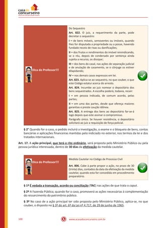 www.acasadoconcurseiro.com.br100
Dica do Professor!!!
Do Sequestro
Art. 822. O juiz, a requerimento da parte, pode
decretar o sequestro:
I – de bens móveis, semoventes ou imóveis, quando
Ihes for disputada a propriedade ou a posse, havendo
fundado receio de rixas ou danificações;
II – dos frutos e rendimentos do imóvel reivindicando,
se o réu, depois de condenado por sentença ainda
sujeita a recurso, os dissipar;
III – dos bens do casal, nas ações de separação judicial
e de anulação de casamento, se o cônjuge os estiver
dilapidando;
IV – nos demais casos expressos em lei.
Art. 823. Aplica-se ao sequestro, no que couber, o que
este Código estatui acerca do arresto.
Art. 824. Incumbe ao juiz nomear o depositário dos
bens sequestrados. A escolha poderá, todavia, recair:
I – em pessoa indicada, de comum acordo, pelas
partes;
II – em uma das partes, desde que ofereça maiores
garantias e preste caução idônea.
Art. 825. A entrega dos bens ao depositário far-se-á
logo depois que este assinar o compromisso.
Parágrafo único. Se houver resistência, o depositário
solicitará ao juiz a requisição de força policial.
§ 2° Quando for o caso, o pedido incluirá a investigação, o exame e o bloqueio de bens, contas
bancárias e aplicações financeiras mantidas pelo indiciado no exterior, nos termos da lei e dos
tratados internacionais.
Art. 17. A ação principal, que terá o rito ordinário, será proposta pelo Ministério Público ou pela
pessoa jurídica interessada, dentro de 30 dias da efetivação da medida cautelar.
Dica do Professor!!!
Medida Cautelar no Código de Processo Civil
Art. 806. Cabe à parte propor a ação, no prazo de 30
(trinta) dias, contados da data da efetivação da medida
cautelar, quando esta for concedida em procedimento
preparatório.
§ 1º É vedada a transação, acordo ou conciliação (TAC) nas ações de que trata o caput.
§ 2º A Fazenda Pública, quando for o caso, promoverá as ações necessárias à complementação
do ressarcimento do patrimônio público.
§ 3º No caso de a ação principal ter sido proposta pelo Ministério Público, aplica-se, no que
couber, o disposto no § 3º do art. 6º da Lei nº 4.717, de 29 de junho de 1965.
 
