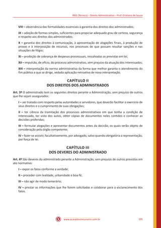 INSS (Técnico) – Direito Administrativo – Prof. Cristiano de Souza
www.acasadoconcurseiro.com.br 105
VIII – observância das formalidades essenciais à garantia dos direitos dos administrados;
IX – adoção de formas simples, suficientes para propiciar adequado grau de certeza, segurança
e respeito aos direitos dos administrados;
X – garantia dos direitos à comunicação, à apresentação de alegações finais, à produção de
provas e à interposição de recursos, nos processos de que possam resultar sanções e nas
situações de litígio;
XI – proibição de cobrança de despesas processuais, ressalvadas as previstas em lei;
XII – impulsão, de ofício, do processo administrativo, sem prejuízo da atuação dos interessados;
XIII – interpretação da norma administrativa da forma que melhor garanta o atendimento do
fim público a que se dirige, vedada aplicação retroativa de nova interpretação.
CAPÍTULO II
DOS DIREITOS DOS ADMINISTRADOS
Art. 3º O administrado tem os seguintes direitos perante a Administração, sem prejuízo de outros
que lhe sejam assegurados:
I – ser tratado com respeito pelas autoridades e servidores, que deverão facilitar o exercício de
seus direitos e o cumprimento de suas obrigações;
II – ter ciência da tramitação dos processos administrativos em que tenha a condição de
interessado, ter vista dos autos, obter cópias de documentos neles contidos e conhecer as
decisões proferidas;
III – formular alegações e apresentar documentos antes da decisão, os quais serão objeto de
consideração pelo órgão competente;
IV – fazer-se assistir, facultativamente, por advogado, salvo quando obrigatória a representação,
por força de lei.
CAPÍTULO III
DOS DEVERES DO ADMINISTRADO
Art. 4º São deveres do administrado perante a Administração, sem prejuízo de outros previstos em
ato normativo:
I – expor os fatos conforme a verdade;
II – proceder com lealdade, urbanidade e boa-fé;
III – não agir de modo temerário;
IV – prestar as informações que lhe forem solicitadas e colaborar para o esclarecimento dos
fatos.
 