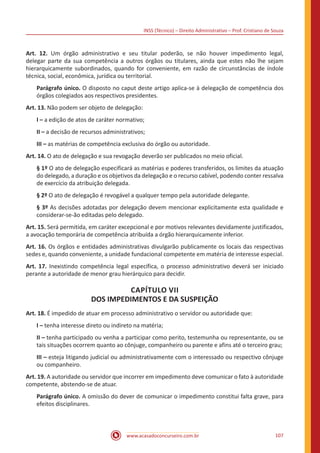 INSS (Técnico) – Direito Administrativo – Prof. Cristiano de Souza
www.acasadoconcurseiro.com.br 107
Art. 12. Um órgão administrativo e seu titular poderão, se não houver impedimento legal,
delegar parte da sua competência a outros órgãos ou titulares, ainda que estes não lhe sejam
hierarquicamente subordinados, quando for conveniente, em razão de circunstâncias de índole
técnica, social, econômica, jurídica ou territorial.
Parágrafo único. O disposto no caput deste artigo aplica-se à delegação de competência dos
órgãos colegiados aos respectivos presidentes.
Art. 13. Não podem ser objeto de delegação:
I – a edição de atos de caráter normativo;
II – a decisão de recursos administrativos;
III – as matérias de competência exclusiva do órgão ou autoridade.
Art. 14. O ato de delegação e sua revogação deverão ser publicados no meio oficial.
§ 1º O ato de delegação especificará as matérias e poderes transferidos, os limites da atuação
do delegado, a duração e os objetivos da delegação e o recurso cabível, podendo conter ressalva
de exercício da atribuição delegada.
§ 2º O ato de delegação é revogável a qualquer tempo pela autoridade delegante.
§ 3º As decisões adotadas por delegação devem mencionar explicitamente esta qualidade e
considerar-se-ão editadas pelo delegado.
Art. 15. Será permitida, em caráter excepcional e por motivos relevantes devidamente justificados,
a avocação temporária de competência atribuída a órgão hierarquicamente inferior.
Art. 16. Os órgãos e entidades administrativas divulgarão publicamente os locais das respectivas
sedes e, quando conveniente, a unidade fundacional competente em matéria de interesse especial.
Art. 17. Inexistindo competência legal específica, o processo administrativo deverá ser iniciado
perante a autoridade de menor grau hierárquico para decidir.
CAPÍTULO VII
DOS IMPEDIMENTOS E DA SUSPEIÇÃO
Art. 18. É impedido de atuar em processo administrativo o servidor ou autoridade que:
I – tenha interesse direto ou indireto na matéria;
II – tenha participado ou venha a participar como perito, testemunha ou representante, ou se
tais situações ocorrem quanto ao cônjuge, companheiro ou parente e afins até o terceiro grau;
III – esteja litigando judicial ou administrativamente com o interessado ou respectivo cônjuge
ou companheiro.
Art. 19. A autoridade ou servidor que incorrer em impedimento deve comunicar o fato à autoridade
competente, abstendo-se de atuar.
Parágrafo único. A omissão do dever de comunicar o impedimento constitui falta grave, para
efeitos disciplinares.
 