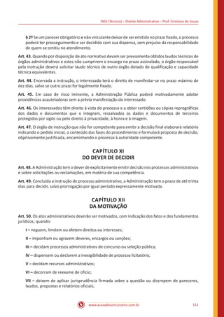 INSS (Técnico) – Direito Administrativo – Prof. Cristiano de Souza
www.acasadoconcurseiro.com.br 111
§ 2º Se um parecer obrigatório e não vinculante deixar de ser emitido no prazo fixado, o processo
poderá ter prosseguimento e ser decidido com sua dispensa, sem prejuízo da responsabilidade
de quem se omitiu no atendimento.
Art. 43. Quando por disposição de ato normativo devam ser previamente obtidos laudos técnicos de
órgãos administrativos e estes não cumprirem o encargo no prazo assinalado, o órgão responsável
pela instrução deverá solicitar laudo técnico de outro órgão dotado de qualificação e capacidade
técnica equivalentes.
Art. 44. Encerrada a instrução, o interessado terá o direito de manifestar-se no prazo máximo de
dez dias, salvo se outro prazo for legalmente fixado.
Art. 45. Em caso de risco iminente, a Administração Pública poderá motivadamente adotar
providências acauteladoras sem a prévia manifestação do interessado.
Art. 46. Os interessados têm direito à vista do processo e a obter certidões ou cópias reprográficas
dos dados e documentos que o integram, ressalvados os dados e documentos de terceiros
protegidos por sigilo ou pelo direito à privacidade, à honra e à imagem.
Art. 47. O órgão de instrução que não for competente para emitir a decisão final elaborará relatório
indicando o pedido inicial, o conteúdo das fases do procedimento e formulará proposta de decisão,
objetivamente justificada, encaminhando o processo à autoridade competente.
CAPÍTULO XI
DO DEVER DE DECIDIR
Art. 48. A Administração tem o dever de explicitamente emitir decisão nos processos administrativos
e sobre solicitações ou reclamações, em matéria de sua competência.
Art. 49. Concluída a instrução de processo administrativo, a Administração tem o prazo de até trinta
dias para decidir, salvo prorrogação por igual período expressamente motivada.
CAPÍTULO XII
DA MOTIVAÇÃO
Art. 50. Os atos administrativos deverão ser motivados, com indicação dos fatos e dos fundamentos
jurídicos, quando:
I – neguem, limitem ou afetem direitos ou interesses;
II – imponham ou agravem deveres, encargos ou sanções;
III – decidam processos administrativos de concurso ou seleção pública;
IV – dispensem ou declarem a inexigibilidade de processo licitatório;
V – decidam recursos administrativos;
VI – decorram de reexame de ofício;
VII – deixem de aplicar jurisprudência firmada sobre a questão ou discrepem de pareceres,
laudos, propostas e relatórios oficiais;
 