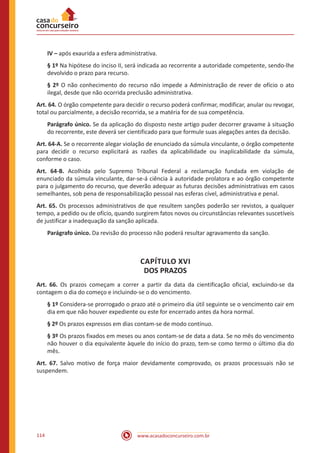 www.acasadoconcurseiro.com.br114
IV – após exaurida a esfera administrativa.
§ 1º Na hipótese do inciso II, será indicada ao recorrente a autoridade competente, sendo-lhe
devolvido o prazo para recurso.
§ 2º O não conhecimento do recurso não impede a Administração de rever de ofício o ato
ilegal, desde que não ocorrida preclusão administrativa.
Art. 64. O órgão competente para decidir o recurso poderá confirmar, modificar, anular ou revogar,
total ou parcialmente, a decisão recorrida, se a matéria for de sua competência.
Parágrafo único. Se da aplicação do disposto neste artigo puder decorrer gravame à situação
do recorrente, este deverá ser cientificado para que formule suas alegações antes da decisão.
Art. 64-A. Se o recorrente alegar violação de enunciado da súmula vinculante, o órgão competente
para decidir o recurso explicitará as razões da aplicabilidade ou inaplicabilidade da súmula,
conforme o caso.
Art. 64-B. Acolhida pelo Supremo Tribunal Federal a reclamação fundada em violação de
enunciado da súmula vinculante, dar-se-á ciência à autoridade prolatora e ao órgão competente
para o julgamento do recurso, que deverão adequar as futuras decisões administrativas em casos
semelhantes, sob pena de responsabilização pessoal nas esferas cível, administrativa e penal.
Art. 65. Os processos administrativos de que resultem sanções poderão ser revistos, a qualquer
tempo, a pedido ou de ofício, quando surgirem fatos novos ou circunstâncias relevantes suscetíveis
de justificar a inadequação da sanção aplicada.
Parágrafo único. Da revisão do processo não poderá resultar agravamento da sanção.
CAPÍTULO XVI
DOS PRAZOS
Art. 66. Os prazos começam a correr a partir da data da cientificação oficial, excluindo-se da
contagem o dia do começo e incluindo-se o do vencimento.
§ 1º Considera-se prorrogado o prazo até o primeiro dia útil seguinte se o vencimento cair em
dia em que não houver expediente ou este for encerrado antes da hora normal.
§ 2º Os prazos expressos em dias contam-se de modo contínuo.
§ 3º Os prazos fixados em meses ou anos contam-se de data a data. Se no mês do vencimento
não houver o dia equivalente àquele do início do prazo, tem-se como termo o último dia do
mês.
Art. 67. Salvo motivo de força maior devidamente comprovado, os prazos processuais não se
suspendem.
 
