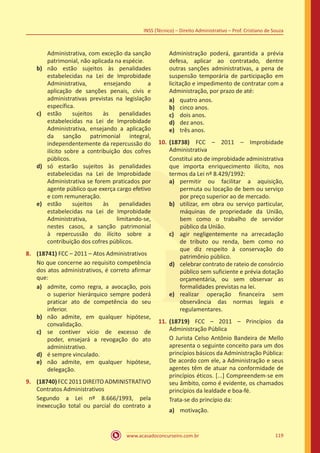 www.acasadoconcurseiro.com.br 119
INSS (Técnico) – Direito Administrativo – Prof. Cristiano de Souza
Administrativa, com exceção da sanção
patrimonial, não aplicada na espécie.
b)	 não estão sujeitos às penalidades
estabelecidas na Lei de Improbidade
Administrativa, ensejando a
aplicação de sanções penais, civis e
administrativas previstas na legislação
específica.
c)	 estão sujeitos às penalidades
estabelecidas na Lei de Improbidade
Administrativa, ensejando a aplicação
da sanção patrimonial integral,
independentemente da repercussão do
ilícito sobre a contribuição dos cofres
públicos.
d)	 só estarão sujeitos às penalidades
estabelecidas na Lei de Improbidade
Administrativa se forem praticados por
agente público que exerça cargo efetivo
e com remuneração.
e)	 estão sujeitos às penalidades
estabelecidas na Lei de Improbidade
Administrativa, limitando-se,
nestes casos, a sanção patrimonial
à repercussão do ilícito sobre a
contribuição dos cofres públicos.
8.	 (18741) FCC – 2011 – Atos Administrativos
No que concerne ao requisito competência
dos atos administrativos, é correto afirmar
que:
a)	 admite, como regra, a avocação, pois
o superior hierárquico sempre poderá
praticar ato de competência do seu
inferior.
b)	 não admite, em qualquer hipótese,
convalidação.
c)	 se contiver vício de excesso de
poder, ensejará a revogação do ato
administrativo.
d)	 é sempre vinculado.
e)	 não admite, em qualquer hipótese,
delegação.
9.	 (18740) FCC 2011 DIREITO ADMINISTRATIVO
Contratos Administrativos
Segundo a Lei nº 8.666/1993, pela
inexecução total ou parcial do contrato a
Administração poderá, garantida a prévia
defesa, aplicar ao contratado, dentre
outras sanções administrativas, a pena de
suspensão temporária de participação em
licitação e impedimento de contratar com a
Administração, por prazo de até:
a)	 quatro anos.
b)	 cinco anos.
c)	 dois anos.
d)	 dez anos.
e)	 três anos.
10.	(18738) FCC – 2011 – Improbidade
Administrativa
Constitui ato de improbidade administrativa
que importa enriquecimento ilícito, nos
termos da Lei nº 8.429/1992:
a)	 permitir ou facilitar a aquisição,
permuta ou locação de bem ou serviço
por preço superior ao de mercado.
b)	 utilizar, em obra ou serviço particular,
máquinas de propriedade da União,
bem como o trabalho de servidor
público da União.
c)	 agir negligentemente na arrecadação
de tributo ou renda, bem como no
que diz respeito à conservação do
patrimônio público.
d)	 celebrar contrato de rateio de consórcio
público sem suficiente e prévia dotação
orçamentária, ou sem observar as
formalidades previstas na lei.
e)	 realizar operação financeira sem
observância das normas legais e
regulamentares.
11.	(18719) FCC – 2011 – Princípios da
Administração Pública
O Jurista Celso Antônio Bandeira de Mello
apresenta o seguinte conceito para um dos
princípios básicos da Administração Pública:
De acordo com ele, a Administração e seus
agentes têm de atuar na conformidade de
princípios éticos. [...] Compreendem-se em
seu âmbito, como é evidente, os chamados
princípios da lealdade e boa-fé.
Trata-se do princípio da:
a)	 motivação.
 