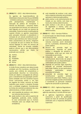 www.acasadoconcurseiro.com.br 121
INSS (Técnico) – Direito Administrativo – Prof. Cristiano de Souza
15.	(9018) FCC – 2012 – Atos Administrativos
Os agentes da Superintendência de
Mobilidade Urbana de João Pessoa (SEMOB)
- entidade autárquica municipal responsável
pelo planejamento, coordenação e
execução da política de transporte e
trânsito do Município - autuaram Pedro,
um proprietário de veículo, em razão de ter
sido flagrado em um radar em excesso de
velocidade. Posteriormente à notificação do
suposto infrator, os agentes responsáveis
pela autuação retiveram e procederam à
remoção de um veículo semelhante ao de
Pedro e que ostentava uma “placa clonada”.
Pelas características do veículo, chegaram
à conclusão de que se tratava do mesmo
veículo flagrado no radar em excesso de
velocidade. Diante da situação relatada,
pode-se afirmar que o ato administrativo
sancionatório sofrido por Pedro foi
praticado com vício de:
a)	 motivo.
b)	 objeto.
c)	 finalidade.
d)	 sujeito.
e)	 forma.
16.	(9014) FCC – 2012 – Atos Administrativos
A União firmou convênio com determinada
entidade sem fins lucrativos, escolhida de
acordo com critérios de conveniência e
oportunidade descritos no instrumento,
tendo por objeto a conjugação de esforços
para o atendimento de população carente.
Outra entidade sem fins lucrativos buscou
firmar instrumento similar e, em face
da negativa da União, recorreu ao Poder
Judiciário para anular o convênio firmado
com a entidade congênere. Considerando
os limites do controle jurisdicional dos atos
administrativos, o Poder Judiciário:
a)	 está impedido de analisar o ato, dada a
sua natureza discricionária.
b)	 pode analisar o ato, sob os aspectos de
legalidade, podendo, ainda, invalidá-
lo caso comprovado que os motivos
indicados para sua edição não eram
verdadeiros.
c)	 está impedido de analisar o ato, salvo
sob os aspectos atinentes aos princípios
aplicáveis à Administração pública.
d)	 pode analisar o ato exclusivamente em
relação ao seu mérito, com base na
teoria dos motivos determinantes.
e)	 pode analisar o ato sob os aspectos
de legalidade e mérito, salvo em
relação aos denominados motivos
determinantes.
17.	(9010) FCC – 2012 – Serviços Públicos
A caracterização de determinada atividade
como serviço público,
a)	 ocorre apenas naquelas atividades de
natureza essencial, assim declaradas
por lei, e prestadas, diretamente, pelo
poder público.
b)	 decorre de previsão legal ou
constitucional, impondo ao poder
público a obrigação de prestá-la à
coletividade, ainda que por meio de
concessão ou permissão.
c)	 independe de previsão legal ou
constitucional, decorrendo da própria
circunstância da sua disponibilização à
coletividade pelo poder público.
d)	 depende de previsão legal específica,
podendo ser prestada diretamente
pelo Poder Público, ou por particulares,
mediante autorização, sempre
precedida de licitação.
e)	 prescinde de previsão legal ou
constitucional quando prestada
diretamente pelo Poder Público, a qual
somente é exigida quando a titularidade
é transferida ao particular mediante
regime de concessão ou permissão.
18.	(9009) FCC – 2012 – Agências Reguladoras
A respeito das agências reguladoras e
agências executivas, é correto afirmar que:
a)	 as agências reguladoras adquirem
autonomia a partir de qualificação
obtida em face de contrato de gestão
celebrado com o respectivo Ministério
supervisor.
 