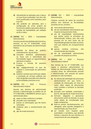 www.acasadoconcurseiro.com.br124
d)	 não poderão ser aplicadas, pois, à época
em que foram praticados, tais atos não
eram qualificados como ímprobos, para
esse fim.
e)	 não poderão ser aplicadas, pois a
configuração de crime próprio de
funcionário público (peculato) afasta as
sanções de improbidade, por vedação
ao bis in idem.
25.	(18742) FCC – 2010 – Improbidade
Administrativa
Constituiatodeimprobidadeadministrativa,
previsto na Lei nº 8.429/1992, como
atentatório aos princípios da Administração
Pública:
a)	 Retardar ou deixar de praticar,
indevidamente, ato de ofício.
b)	 Conceder benefício administrativo
ou fiscal sem a observância das
formalidades legais ou regulamentares
aplicáveis à espécie.
c)	 Frustrar a licitude de processo
licitatório.
d)	 Agir negligentemente no que diz
respeito à conservação do patrimônio
público.
e)	 Celebrar contrato que tenha por objeto
a prestação de serviços públicos por
meio da gestão associada sem observar
as formalidades previstas na lei.
26.	(18743) FCC – 2010 – Processo
Administrativo Federal
Quanto aos deveres do administrado
perante a Administração no âmbito da Lei
nº 9.784/1999, é INCORRETO afirmar que o
administrado deve:
a)	 expor os fatos conforme a verdade.
b)	 proceder com urbanidade.
c)	 prestar as informações que lhe forem
solicitadas.
d)	 colaborar para o esclarecimento dos
fatos.
e)	 agir de modo temerário.
27.	(18748) FCC – 2010 – Improbidade
Administrativa
Celebrar contrato de rateio de consórcio
público sem observar as formalidades
previstas em lei, constitui:
a)	 mero ilícito administrativo.
b)	 ato de improbidade administrativa que
importa enriquecimento ilícito.
c)	 ato de improbidade administrativa
que atenta contra os princípios da
Administração Pública, pois não está
previsto em lei nem como ato de
improbidade gerador de lesão ao erário,
nem que importe em enriquecimento
ilícito.
d)	 apenas conduta criminosa, não
caracterizando ato ímprobo.
e)	 ato de improbidade administrativa
causador de prejuízo ao erário.
28.	(18751) FCC – 2010 – Processo
Administrativo Federal
Nos termos da Lei nº 9.784/1999, que
regula o processo administrativo no
âmbito da Administração Pública Federal,
constitui dever do administrado perante
a Administração, sem prejuízo de outros
previstos em ato normativo:
a)	 ter ciência da tramitação dos processos
administrativos em que tenha a
condição de interessado, ter vista dos
autos, obter cópias de documentos
neles contidos e conhecer as decisões
proferidas.
b)	 proceder com lealdade, urbanidade e
boa-fé, não agindo de modo temerário.
c)	 formular alegações e apresentar
documentos antes da decisão, os quais
serão objeto de consideração pelo
órgão competente.
d)	 fazer-se assistir, facultativamente, por
advogado, salvo quando obrigatória a
representação, por força de lei.
e)	 ser tratado com respeito pelas
autoridades e servidores, que deverão
facilitar o exercício de seus direitos e o
cumprimento de suas obrigações.
 