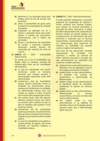 www.acasadoconcurseiro.com.br128
b)	 determina a sua prestação direta pelo
Estado, salvo no caso de serviços não
essenciais.
c)	 afasta a possibilidade de greve pelos
servidores ou empregados da entidade
prestadora.
d)	 independe de definição em lei e
admite a prestação direta pelo poder
público e indireta por particulares,
exclusivamente sob o regime de
permissão.
e)	 faculta a transferência de titularidade
do serviço a particular, mediante
concessão, quando passível de
exploração por cobrança de tarifa do
usuário.
42.	(18673) FCC – 2013 – Improbidade
Administrativa
De acordo com a Lei nº 8.429/1992, que
dispõe sobre as condutas passíveis de
caracterização como ato de improbidade
administrativa,
a)	 os atos de improbidade são sempre
comissivos, sendo as condutas
omissivas que ensejam prejuízo à
administração capituladas como falta
administrativa.
b)	 caracterizam atos de improbidade
apenas aqueles praticados contra as
entidades da administração direta,
autárquica e fundacional e as entidades
da administração indireta para cuja
criação ou custeio o erário concorra
com mais de 50% (cinquenta por cento).
c)	 são sujeitos ativos, além dos agentes
públicos, qualquer pessoa que induza
ou concorra para a prática do ato ou
dele se beneficie sob qualquer forma
direta ou indireta.
d)	 caracterizam ato de improbidade
aquelesqueensejem,cumulativamente,
dano ao erário, enriquecimento ilícito e
violação aos princípios da administração
pública.
e)	 os atos de improbidade pressupõem a
conduta dolosa do agente, não sendo
admitida, em nenhuma hipótese, a
modalidade culposa.
43.	(18670) FCC – 2013 – Atos Administrativos
A União pretende implementar um grande
programa de recuperação de rodovias e
firmou convênio com diversos Estados,
para repasse de recursos destinados à
execução das obras necessárias. A opção
da Administração federal foi contestada por
diversos setores da opinião pública, que
consideram que tal investimento não seria
prioritário e sustentam que os recursos
orçamentários correspondentes deveriam
ser redirecionados para programas de
melhoria da mobilidade nos grandes
centros e regiões metropolitanas.
Com base em tais argumentos, entidade
representante da sociedade civil
submeteu a matéria ao controle do
Poder Judiciário buscando a anulação dos
atos administrativos de celebração dos
convênios. O Poder Judiciário:
a)	 poderá anular os atos administrativos se
identificar vício de legalidade, inclusive
em relação aos motivos e finalidade.
b)	 poderá anular os atos administrativos,
se discordar dos critérios de
conveniência e oportunidade da
Administração.
c)	 poderá revogar os atos administrativos
se identificar desvio de finalidade,
consistente na afronta ao interesse
público.
d)	 poderá alterar os atos administrativos,
redirecionando os recursos
orçamentários, com base na teoria dos
motivos determinantes.
e)	 não poderá anular os atos
administrativos e, na hipótese de
identificar desvio de finalidade, deverá
assinalar prazo para a Administração
editar novo ato.
 
