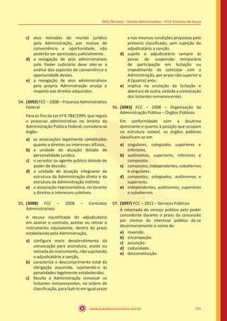 www.acasadoconcurseiro.com.br 131
INSS (Técnico) – Direito Administrativo – Prof. Cristiano de Souza
c)	 atos retirados do mundo jurídico
pela Administração, por motivo de
conveniência e oportunidade, não
poderão ser apreciados judicialmente.
d)	 a revogação de atos administrativos
pelo Poder Judiciário deve ater-se à
análise dos aspectos de conveniência e
oportunidade destes.
e)	 a revogação de atos administrativos
pela própria Administração enseja o
respeito aos direitos adquiridos.
54.	(3092) FCC – 2008 – Processo Administrativo
Federal
Para os fins da Lei nº 9.784/1999, que regula
o processo administrativo no âmbito da
Administração Pública Federal, considera-se
órgão:
a)	 as associações legalmente constituídas
quanto a direitos ou interesses difusos.
b)	 a unidade de atuação dotada de
personalidade jurídica.
c)	 o servidor ou agente público dotado de
poder de decisão.
d)	 a unidade de atuação integrante da
estrutura da Administração direta e da
estrutura da Administração indireta.
e)	 a associação representativa, no tocante
a direitos e interesses coletivos.
55.	(3088) FCC – 2008 – Contratos
Administrativos
A recusa injustificada do adjudicatário
em assinar o contrato, aceitar ou retirar o
instrumento equivalente, dentro do prazo
estabelecido pela Administração,
a)	 configura mero desatendimento da
convocação para assinatura, aceite ou
retirada do instrumento, não sujeitando
o adjudicatário a sanção.
b)	 caracteriza o descumprimento total da
obrigação assumida, sujeitando-o às
penalidades legalmente estabelecidas.
c)	 faculta à Administração convocar os
licitantes remanescentes, na ordem de
classificação, para fazê-lo em igual prazo
e nas mesmas condições propostas pelo
primeiro classificado, sem sujeição do
adjudicatário a sanção.
d)	 sujeita o adjudicatário sempre às
penas de suspensão temporária
de participação em licitação ou
impedimento de contratar com a
Administração, por prazo não superior a
4 (quatro) anos.
e)	 implica na anulação da licitação e
abertura de outra, vedada a convocação
dos licitantes remanescentes.
56.	(3083) FCC – 2008 – Organização da
Administração Pública – Órgãos Públicos
Em conformidade com a doutrina
dominante e quanto à posição que ocupam
na estrutura estatal, os órgãos públicos
classificam-se em
a)	 singulares, colegiados superiores e
inferiores.
b)	 autônomos, superiores, inferiores e
compostos.
c)	 compostos, independentes, subalternos
e singulares.
d)	 compostos, colegiados, autônomos e
superiores.
e)	 independentes, autônomos, superiores
e subalternos.
57.	(3097) FCC – 2011 – Serviços Públicos
À retomada do serviço público pelo poder
concedente durante o prazo da concessão
por motivo de interesse público dá-se
doutrinariamente o nome de:
a)	 reversão.
b)	 encampação.
c)	 assunção.
d)	 caducidade.
e)	 desconstituição.
 