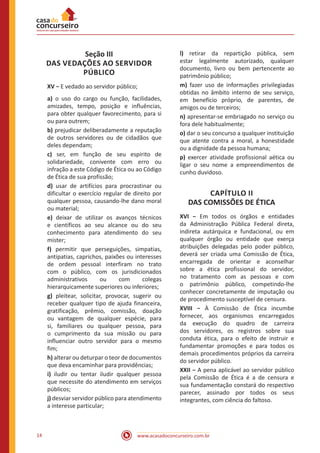 www.acasadoconcurseiro.com.br14
Seção III
DAS VEDAÇÕES AO SERVIDOR
PÚBLICO
XV − E vedado ao servidor público;
a) o uso do cargo ou função, facilidades,
amizades, tempo, posição e influências,
para obter qualquer favorecimento, para si
ou para outrem;
b) prejudicar deliberadamente a reputação
de outros servidores ou de cidadãos que
deles dependam;
c) ser, em função de seu espírito de
solidariedade, conivente com erro ou
infração a este Código de Ética ou ao Código
de Ética de sua profissão;
d) usar de artifícios para procrastinar ou
dificultar o exercício regular de direito por
qualquer pessoa, causando-lhe dano moral
ou material;
e) deixar de utilizar os avanços técnicos
e científicos ao seu alcance ou do seu
conhecimento para atendimento do seu
mister;
f) permitir que perseguições, simpatias,
antipatias, caprichos, paixões ou interesses
de ordem pessoal interfiram no trato
com o público, com os jurisdicionados
administrativos ou com colegas
hierarquicamente superiores ou inferiores;
g) pleitear, solicitar, provocar, sugerir ou
receber qualquer tipo de ajuda financeira,
gratificação, prêmio, comissão, doação
ou vantagem de qualquer espécie, para
si, familiares ou qualquer pessoa, para
o cumprimento da sua missão ou para
influenciar outro servidor para o mesmo
fim;
h) alterar ou deturpar o teor de documentos
que deva encaminhar para providências;
i) iludir ou tentar iludir qualquer pessoa
que necessite do atendimento em serviços
públicos;
j) desviar servidor público para atendimento
a interesse particular;
l) retirar da repartição pública, sem
estar legalmente autorizado, qualquer
documento, livro ou bem pertencente ao
patrimônio público;
m) fazer uso de informações privilegiadas
obtidas no âmbito interno de seu serviço,
em benefício próprio, de parentes, de
amigos ou de terceiros;
n) apresentar-se embriagado no serviço ou
fora dele habitualmente;
o) dar o seu concurso a qualquer instituição
que atente contra a moral, a honestidade
ou a dignidade da pessoa humana;
p) exercer atividade profissional aética ou
ligar o seu nome a empreendimentos de
cunho duvidoso.
CAPÍTULO II
DAS COMISSÕES DE ÉTICA
XVI − Em todos os órgãos e entidades
da Administração Pública Federal direta,
indireta autárquica e fundacional, ou em
qualquer órgão ou entidade que exerça
atribuições delegadas pelo poder público,
deverá ser criada uma Comissão de Ética,
encarregada de orientar e aconselhar
sobre a ética profissional do servidor,
no tratamento com as pessoas e com
o patrimônio público, competindo-lhe
conhecer concretamente de imputação ou
de procedimento susceptível de censura.
XVIII − À Comissão de Ética incumbe
fornecer, aos organismos encarregados
da execução do quadro de carreira
dos servidores, os registros sobre sua
conduta ética, para o efeito de instruir e
fundamentar promoções e para todos os
demais procedimentos próprios da carreira
do servidor público.
XXII − A pena aplicável ao servidor público
pela Comissão de Ética é a de censura e
sua fundamentação constará do respectivo
parecer, assinado por todos os seus
integrantes, com ciência do faltoso.
 