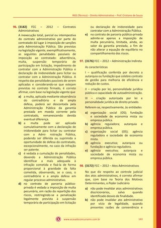 www.acasadoconcurseiro.com.br 143
INSS (Técnico) – Direito Administrativo – Prof. Cristiano de Souza
96.	(3182) FCC – 2012 – Contratos
Administrativos
A inexecução total, parcial ou intempestiva
do contrato administrativo por parte do
contratado dá lugar à imposição de sanções
pela Administração Pública. São previstas
na legislação vigente, exemplificativamente,
as seguintes penalidades passíveis de
imposição ao contratado: advertência,
multa, suspensão temporária de
participação em licitação, impedimento de
contratar com a Administração Pública e
declaração de inidoneidade para licitar ou
contratar com a Administração Pública. A
respeito das penalidades passíveis de serem
aplicadas e considerando-se que estejam
previstas no contrato firmado, é correto
afirmar, com base na legislação vigente que
a)	 a multa, aplicada mediante observância
do contraditório e da ampla
defesa, poderá ser descontada pela
Administração Pública da garantia
prestada em moeda corrente pelo
contratado, remanescendo devida
eventual diferença.
b)	 a multa pode ser aplicada
cumulativamente com a declaração de
inidoneidade para licitar ou contratar
com a Admi- nistração Pública,
podendo ser diferida ou suprimida a
oportunidade de defesa do contratado,
excepcionalmente, no caso da infração
ser patente.
c)	 é vedada a cumulação de penalidades,
devendo a Administração Pública
identificar a mais adequada à
infração cometida e fixá-la de forma
proporcional à gravidade da falta
cometida, observando, se o caso, o
contraditório e a ampla defesa em
regular processo administrativo.
d)	 no contrato de parceria público-
privada é vedada a imposição de multa
pecuniária, em razão da repartição dos
riscos, restringindo-se a penalização
legalmente prevista à suspensão
temporária de participação em licitação
ou declaração de inidoneidade para
contratar com a Administração Pública.
e)	 no contrato de parceria público-privada
admite-se apenas a imposição de
multa pecuniária, limitada, ainda, ao
valor da garantia prestada, a fim de
não alterar a equação de equilíbrio no
compartilhamento dos riscos.
97.	(3176) FCC – 2012 – Administração Indireta
As características
I – qualificação conferida por decreto a
autarquia ou fundação que celebre contrato
de gestão para melhoria de eficiência e
redução de custos.
II – criação por lei, personalidade jurídica
pública e capacidade de autoadministração.
III – criação autorizada por lei e
personalidade jurídica de direito privado.
Referem-se, respectivamente, às entidades
a)	 organização social (OS); fundação
e sociedade de economia mista ou
empresa pública.
b)	 agência reguladora; autarquia e
empresa pública.
c)	 organização social (OS); agência
reguladora e sociedade de economia
mista.
d)	 agência executiva; autarquia ou
fundação e agência reguladora.
e)	 agência executiva; autarquia e
sociedade de economia mista ou
empresa pública.
98.	(3172) FCC – 2012 – Atos Administrativos
No que diz respeito ao controle judicial
dos atos administrativos, é correto afirmar
que, com base na Teoria dos Motivos
Determinantes, o Poder Judiciário
a)	 não pode invalidar atos administrativos
discricionários, salvo quando
identificado desvio de finalidade.
b)	 não pode invalidar ato administrativo
por vício de legalidade, quando
presentes razões de conveniência e
 
