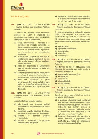 www.acasadoconcurseiro.com.br146
Lei nº 8.112/1990
101.	 (8775) FCC – 2012 – Lei nº 8.112/1990
– Regime Jurídico dos Servidores Públicos
Federais
A prática de infração pelos servidores
públicos dá lugar à imposição de
penalidades previstas na Lei nº 8.112/1990.
Na aplicação dessas penalidades,
a)	 serão consideradas a natureza e a
gravidade da infração cometida, os
danos que dela provierem para o serviço
público, as circunstâncias agravantes
ou atenuantes e os antecedentes
funcionais.
b)	 a autoridade competente deve aplicar
estritamente aquela capitulada na lei,
não sendo possível efetuar qualquer
tipo de dosagem.
c)	 pode ser dispensado o fundamento
legal da sanção, quando se tratar de
advertência.
d)	 somente podem ser objeto de apuração
servidores da ativa, tendo em vista que
aposentadoria extingue a punibilidade.
e)	 deve ser observado o prazo
prescricional de 5 anos, aplicável para
todas as infrações administrativas e
para as criminais não apenadas com
detenção.
102.	 (8776) FCC – 2012 – Lei nº 8.112/1990
– Regime Jurídico dos Servidores Públicos
Federais
A estabilidade do servidor público:
a)	 não impede que sentença judicial
transitada em julgado decrete a perda
do cargo.
b)	 confere ao servidor público o direito de
permanecer no cargo até o falecimento.
c)	 confere ao servidor público
vitaliciedade.
d)	 impede a instauração de processo
administrativo disciplinar.
e)	 impede o controle do poder judiciário
e afasta a possibilidade de ajuizamento
de ação para perda do cargo.
103.	 (8777) FCC – 2012 – Lei nº 8.112/1990
– Regime Jurídico dos Servidores Públicos
Federais
O retorno à atividade, a pedido do servidor
público que ocupava cargo efetivo, com
estabilidade, aposentado voluntariamente
há menos de cinco anos, para ocupar cargo
vago na Administração Pública, denomina-
se:
a)	 readaptação.
b)	 aposentação resolúvel.
c)	 reintegração.
d)	 reversão.
e)	 exoneração.
104.	 (8778) FCC – 2012 – Lei nº 8.112/1990
– Regime Jurídico dos Servidores Públicos
Federais
Nos termos da Lei nº 8.112/1990, uma
hipótese de vacância que pode se dar a
pedido do servidor é a:
a)	 aposentadoria compulsória.
b)	 exoneração.
c)	 readaptação.
d)	 disponibilidade.
e)	 redistribuição.
105.	 (8774) FCC – 2012 – Lei nº 8.112/1990
– Regime Jurídico dos Servidores Públicos
Federais
Com base no processo disciplinar, previsto
na Lei nº 8.112/199090,
a)	 o processo disciplinar será conduzido
por comissão presidida pela autoridade
hierarquicamente superior ao servidor
indiciado, que melhor conhece a
conduta do mesmo, podendo avaliar
a penalidade mais adequada a ser
aplicada em razão da infração.
b)	 havendo diversidade de sanções a
serem aplicadas, o julgamento será
proferido por todas as autoridades
competentes para aplicá-las.
 