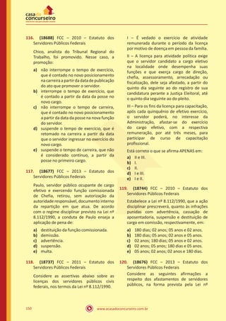 www.acasadoconcurseiro.com.br150
116.	 (18688) FCC – 2010 – Estatuto dos
Servidores Públicos Federais
Chico, analista do Tribunal Regional do
Trabalho, foi promovido. Nesse caso, a
promoção:
a)	 não interrompe o tempo de exercício,
que é contado no novo posicionamento
nacarreiraapartirdadatadepublicação
do ato que promover o servidor.
b)	 interrompe o tempo de exercício, que
é contado a partir da data da posse no
novo cargo.
c)	 não interrompe o tempo de carreira,
que é contado no novo posicionamento
a partir da data da posse na nova função
do servidor.
d)	 suspende o tempo de exercício, que é
retomado na carreira a partir da data
que o servidor ingressar no exercício do
novo cargo.
e)	 suspende o tempo de carreira, que não
é considerado contínuo, a partir da
posse no primeiro cargo.
117.	 (18677) FCC – 2013 – Estatuto dos
Servidores Públicos Federais
Paulo, servidor público ocupante de cargo
efetivo e exercendo função comissionada
de Chefia, retirou, sem autorização da
autoridade responsável, documento interno
da repartição em que atua. De acordo
com o regime disciplinar previsto na Lei nº
8.112/1990, a conduta de Paulo enseja a
aplicação de pena de:
a)	 destituição da função comissionada.
b)	 demissão.
c)	 advertência.
d)	 suspensão.
e)	 multa.
118.	 (18737) FCC – 2011 – Estatuto dos
Servidores Públicos Federais
Considere as assertivas abaixo sobre as
licenças dos servidores públicos civis
federais, nos termos da Lei nº 8.112/1990.
I – É vedado o exercício de atividade
remunerada durante o período da licença
por motivo de doença em pessoa da família.
II – A licença para atividade política exige
que o servidor candidato a cargo eletivo
na localidade onde desempenha suas
funções e que exerça cargo de direção,
chefia, assessoramento, arrecadação ou
fiscalização, dele seja afastado, a partir do
quinto dia seguinte ao do registro de sua
candidatura perante a Justiça Eleitoral, até
o quinto dia seguinte ao do pleito.
III – Para os fins da licença para capacitação,
após cada quinquênio de efetivo exercício,
o servidor poderá, no interesse da
Administração, afastar-se do exercício
do cargo efetivo, com a respectiva
remuneração, por até três meses, para
participar de curso de capacitação
profissional.
Está correto o que se afirma APENAS em:
a)	 II e III.
b)	 I.
c)	 II.
d)	 I e III.
e)	 I e II.
119.	 (18744) FCC – 2010 – Estatuto dos
Servidores Públicos Federais
Estabelece a Lei nº 8.112/1990, que a ação
disciplinar prescreverá, quanto às infrações
punidas com advertência, cassação de
aposentadoria, suspensão e destituição de
cargo em comissão, respectivamente, em:
a)	 180 dias; 02 anos; 05 anos e 02 anos.
b)	 180 dias; 05 anos; 02 anos e 05 anos.
c)	 02 anos; 180 dias; 05 anos e 02 anos.
d)	 02 anos; 05 anos; 180 dias e 05 anos.
e)	 05 anos; 02 anos; 02 anos e 180 dias.
120.	 (18676) FCC – 2013 – Estatuto dos
Servidores Públicos Federais
Considere as seguintes afirmações a
respeito dos afastamentos de servidores
públicos, na forma prevista pela Lei nº
 