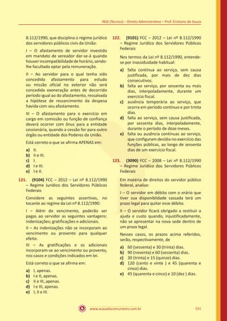 www.acasadoconcurseiro.com.br 151
INSS (Técnico) – Direito Administrativo – Prof. Cristiano de Souza
8.112/1990, que disciplina o regime jurídico
dos servidores públicos civis da União:
I – O afastamento de servidor investido
em mandato de vereador dar-se-á quando
houverincompatibilidadedehorário,sendo-
lhe facultado optar pela remuneração.
II – Ao servidor para o qual tenha sido
concedido afastamento para estudo
ou missão oficial no exterior não será
concedida exoneração antes de decorrido
período igual ao do afastamento, ressalvada
a hipótese de ressarcimento da despesa
havida com seu afastamento.
III – O afastamento para o exercício em
cargo em comissão ou função de confiança
deverá ocorrer com ônus para a entidade
cessionária, quando a cessão for para outro
órgão ou entidade dos Poderes da União.
Está correto o que se afirma APENAS em:
a)	 II.
b)	 II e III.
c)	 I.
d)	 I e III.
e)	 I e II.
121.	 (9104) FCC – 2012 – Lei nº 8.112/1990
– Regime Jurídico dos Servidores Públicos
Federais
Considere as seguintes assertivas, no
tocante ao regime da Lei nº 8.112/1990:
I – Além do vencimento, poderão ser
pagas ao servidor as seguintes vantagens:
indenizações; gratificações e adicionais.
II – As indenizações não se incorporam ao
vencimento ou provento para qualquer
efeito.
III – As gratificações e os adicionais
incorporam-se ao vencimento ou provento,
nos casos e condições indicados em lei.
Está correto o que se afirma em:
a)	 I, apenas.
b)	 I e II, apenas.
c)	 II e III, apenas.
d)	 I e III, apenas.
e)	 I, II e III.
122.	 (9101) FCC – 2012 – Lei nº 8.112/1990
– Regime Jurídico dos Servidores Públicos
Federais
Nos termos da Lei nº 8.112/1990, entende-
se por inassiduidade habitual:
a)	 falta contínua ao serviço, sem causa
justificada, por mais de dez dias
consecutivos.
b)	 falta ao serviço, por sessenta ou mais
dias, interpoladamente, durante um
exercício fiscal.
c)	 ausência temporária ao serviço, que
ocorra em período contínuo e por trinta
dias.
d)	 falta ao serviço, sem causa justificada,
por sessenta dias, interpoladamente,
durante o período de doze meses.
e)	 falta ou ausência contínuas ao serviço,
que configuram desídia no exercício das
funções públicas, ao longo de sessenta
dias de um exercício fiscal.
123.	 (3090) FCC – 2008 – Lei nº 8.112/1990
– Regime Jurídico dos Servidores Públicos
Federais
Em matéria de direitos do servidor público
federal, analise:
I – O servidor em débito com o erário que
tiver sua disponiblidade cassada terá um
prazo legal para quitar esse débito.
II – O servidor ficará obrigado a restituir a
ajuda e custo quando, injustificadamente,
não se apresentar na nova sede dentro de
um prazo legal.
Nesses casos, os prazos acima referidos,
serão, respectivamente, de
a)	 60 (sessenta) e 30 (trinta) dias.
b)	 90 (noventa) e 60 (sessenta) dias.
c)	 30 (trinta) e 15 (quinze) dias.
d)	 120 (cento e vinte ) e 45 (quarenta e
cinco) dias.
e)	 45 (quarenta e cinco) e 10 (dez ) dias.
 