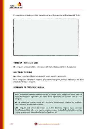 www.acasadoconcurseiro.com.br166
II – ninguém será obrigado a fazer ou deixar de fazer alguma coisa senão em virtude de lei;
TORTURA – ART. 5º, III e LIII
III – ninguém será submetido a tortura nem a tratamento desumano ou degradante;
DIREITO DE OPINIÃO
IV – é livre a manifestação do pensamento, sendo vedado o anonimato;
V – é assegurado o direito de resposta, proporcional ao agravo, além da indenização por dano
material, moral ou à imagem;
LIBERDADE DE CRENÇA RELIGIOSA
VI – é inviolável a liberdade de consciência e de crença, sendo assegurado o livre exercício
dos cultos religiosos e garantida, na forma da lei, a proteção aos locais de culto e a suas
liturgias;
VII – é assegurada, nos termos da lei, a prestação de assistência religiosa nas entidades
civis e militares de internação coletiva;
VIII – ninguém será privado de direitos por motivo de crença religiosa ou de convicção
filosófica ou política, salvo se as invocar para eximir-se de obrigação legal a todos imposta e
recusar-se a cumprir prestação alternativa, fixada em lei;
 