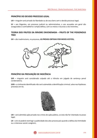 www.acasadoconcurseiro.com.br 173
INSS (Técnico) – Direito Constitucional – Prof. André Vieira
PRINCÍPIO DO DEVIDO PROCESSO LEGAL
LIV – ninguém será privado da liberdade ou de seus bens sem o devido processo legal;
LV – aos litigantes, em processo judicial ou administrativo, e aos acusados em geral são
assegurados o contraditório e ampla defesa, com os meios e recursos a ela inerentes;
TEORIA DOS FRUTOS DA ÁRVORE ENVENENADA – FRUITS OF THE POISONOUS
TREE
LVI – são inadmissíveis, no processo, AS PROVAS OBTIDAS POR MEIOS ILÍCITOS;
 
PRINCÍPIO DA PRESUNÇÃO DE INOCÊNCIA
LVII – ninguém será considerado culpado até o trânsito em julgado de sentença penal
condenatória;
LVIII – o civilmente identificado não será submetido a identificação criminal, salvo nas hipóteses
previstas em lei;
LIX – será admitida ação privada nos crimes de ação pública, se esta não for intentada no prazo
legal;
LX – a lei só poderá restringir a publicidade dos atos processuais quando a defesa da intimidade
ou o interesse social o exigirem;
 