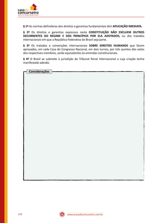 www.acasadoconcurseiro.com.br178
§ 1º As normas definidoras dos direitos e garantias fundamentais têm APLICAÇÃO IMEDIATA.
§ 2º Os direitos e garantias expressos nesta CONSTITUIÇÃO NÃO EXCLUEM OUTROS
DECORRENTES DO REGIME E DOS PRINCÍPIOS POR ELA ADOTADOS, ou dos tratados
internacionais em que a República Federativa do Brasil seja parte.
§ 3º Os tratados e convenções internacionais SOBRE DIREITOS HUMANOS que forem
aprovados, em cada Casa do Congresso Nacional, em dois turnos, por três quintos dos votos
dos respectivos membros, serão equivalentes às emendas constitucionais.
§ 4º O Brasil se submete à jurisdição de Tribunal Penal Internacional a cuja criação tenha
manifestado adesão.
Considerações
 