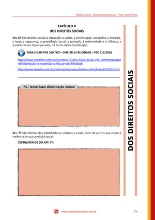 www.acasadoconcurseiro.com.br 179
INSS (Técnico) – Direito Constitucional – Prof. André Vieira
CAPÍTULO II
DOS DIREITOS SOCIAIS
Art. 6º São direitos sociais a educação, a saúde, a alimentação, o trabalho, a moradia,
o lazer, a segurança, a previdência social, a proteção à maternidade e à infância, a
assistência aos desamparados, na forma desta Constituição.
 PARA FICAR POR DENTRO – DIREITO A FELICIDADE – PEC 513/2010
http://www.migalhas.com.br/Quentes/17,MI115826,41046-PEC+determina+que
+direito+social+e+essencial+a+busca+da+felicidade
http://www.estadao.com.br/noticias/impresso,direito-a-felicidade,675592,0.htm
__________________________________________________________________
PS.: Temos lazer alimentação demais
Art. 7º São direitos dos trabalhadores urbanos e rurais, além de outros que visem à
melhoria de sua condição social:
DESTINATÁRIOS DO ART. 7º:
 